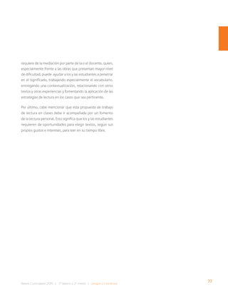 77
Bases Curriculares 2015 | 7° básico a 2° medio | Lengua y Literatura
requiere de la mediación por parte de la o el docente, quien,
especialmente frente a las obras que presentan mayor nivel
de dificultad, puede ayudar a los y las estudiantes a penetrar
en el significado, trabajando especialmente el vocabulario,
entregando una contextualización, relacionando con otros
textos y otras experiencias y fomentando la aplicación de las
estrategias de lectura en los casos que sea pertinente.
Por último, cabe mencionar que esta propuesta de trabajo
de lectura en clases debe ir acompañada por un fomento
de la lectura personal. Esto significa que los y las estudiantes
requieren de oportunidades para elegir textos, según sus
propios gustos e intereses, para leer en su tiempo libre.
 