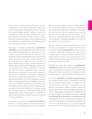 95
Bases Curriculares 2015 | 7° básico a 2° medio | Matemática
la explicación, la relación y la aplicación de estos. Con esto,
se espera que los y las estudiantes adquieran la capacidad de
emplear e interpretar las matemáticas en diversos contextos.
Esto implica que deben aprender a aplicar el razonamiento
matemático y a utilizar conceptos, procedimientos, datos y
herramientas para entender, describir, explicar y predecir
fenómenos. De esta forma, podrán reconocer el papel que juega
esta disciplina en el mundo, formular juicios bien fundados y
tomar decisiones necesarias y constructivas.
Para lograrlo, es necesario que desarrollen el pensamiento
matemático, uno de los principales focos a los cuales se orienta
el currículum de esta asignatura. Esto implica formar un o una
estudiante que perciba la matemática en su entorno y que se
valga de los conocimientos adquiridos como una herramienta
útil para describir el mundo y para manejarse efectivamente
en él; que reconozca las aplicaciones de la matemática en
diversos ámbitos y que la use para comprender situaciones y
resolverproblemas.Elpensamientomatemáticosedefinecomo
una capacidad que nos permite comprender las relaciones
que se dan en el entorno, cuantificarlas, razonar sobre ellas,
representarlas y comunicarlas. En este sentido, el papel de la
enseñanza de las matemáticas es desarrollar las habilidades
que generan el pensamiento matemático, sus conceptos y
procedimientos básicos, con el fin de comprender y producir
informaciónrepresentadaentérminosmatemáticos.Sepretende
que las y los estudiantes desarrollen el razonamiento lógico,
que implica seleccionar, ordenar y clasificar consistentemente
de acuerdo a criterios bien definidos, así como seguir reglas e
inferirresultados.Enesteciclo,sepretendeademásqueavancen
progresivamente hacia el trabajo deductivo y el pensamiento
abstracto,dándolesentidoasusexperienciasapartirdepremisas
o símbolos matemáticos.
La asignatura se focaliza en la resolución de problemas.
Resolver un problema implica no solo poner en juego un
amplio conjunto de habilidades, sino también la creatividad
para buscar y probar diversas soluciones. Al poner el énfasis
en la resolución de problemas, se busca, por un lado, que las
alumnas y los alumnos descubran la utilidad de las matemáticas
en la vida real y, por otro, abrir espacios para conectar esta
disciplina con otras asignaturas. En este contexto, muchas
veces lo que más aporta al aprendizaje de los y las estudiantes
no es la solución a un problema matemático, sino el proceso
de búsqueda creativa de soluciones.
Otro de los énfasis del currículum de Matemática consiste
en que los y las estudiantes sean capaces de transitar entre
los distintos niveles de representación (concreto, pictórico
y simbólico), traduciendo situaciones de la vida cotidiana
a lenguaje formal o utilizando símbolos matemáticos para
resolver problemas o explicar situaciones concretas. Con esto
se logra que las expresiones matemáticas tengan un sentido
próximo para los y las estudiantes.
Las Bases Curriculares dan relevancia al modelamiento
matemático. El objetivo de desarrollar esta habilidad es lograr
que el o la estudiante construya una versión simplificada y
abstracta de un sistema que opera en la realidad, que capture
lospatronesclaveylosexpresemediantesímbolosmatemáticos.
Asimismo, las habilidades comunicativas y argumentativas
son centrales en este escenario. Las primeras se relacionan
con la capacidad de expresar ideas con claridad y son muy
importantes para comprender el razonamiento que hay
detrás de cada problema resuelto o concepto comprendido.
Las segundas permiten a las y los estudiantes desarrollar una
actitud reflexiva y abierta al debate de sus fundamentos. Por
otro lado, las Bases de la asignatura promueven el uso de
las tecnologías de la información y la comunicación (TIC)
fundamentalmente como un apoyo para la comprensión del
conocimiento matemático, para manipular representaciones
de funciones y de objetos geométricos, o bien para organizar la
información y comunicar resultados. La asignatura se orienta a
 