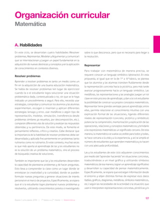 97
Bases Curriculares 2015 | 7° básico a 2° medio | Matemática
A. Habilidades
En este ciclo, se desarrollan cuatro habilidades (Resolver
problemas, Representar, Modelar y Argumentar y comunicar)
que se interrelacionan y juegan un papel fundamental en la
adquisición de nuevas destrezas y conceptos y en la aplicación
de conocimientos en contextos diversos.
Resolver problemas
Aprender a resolver problemas es tanto un medio como un
fin en la adquisición de una buena educación matemática.
Se habla de resolver problemas (en lugar de ejercicios)
cuando la o el estudiante logra solucionar una situación
problemática dada, contextualizada o no, sin que se le haya
indicado un procedimiento a seguir. Para ello, necesita usar
estrategias, comprobar y comunicar: los alumnos y las alumnas
experimentan, escogen o inventan y aplican diferentes
estrategias (ensayo y error, usar metáforas o algún tipo de
representación, modelar, simulación, transferencia desde
problemas similares ya resueltos, por descomposición, etc.),
comparan diferentes vías de solución y evalúan las respuestas
obtenidas y su pertinencia. De este modo, se fomenta el
pensamiento reflexivo, crítico y creativo. Cabe destacar que
la importancia de la habilidad de resolver problemas debe ser
desarrollada y aplicada frecuentemente en problemas tanto
rutinarios como no rutinarios. En este contexto, muchas veces
lo que más aporta al aprendizaje de las y los estudiantes no
es la solución de un problema matemático, sino el proceso
de búsqueda creativa de soluciones.
También es importante que las y los estudiantes desarrollen
la capacidad de plantearse problemas y de hacer preguntas.
Esto lleva a comprender la clase como un lugar donde se
entrelazan la creatividad y la curiosidad, donde se pueden
formular nuevas preguntas y generar situaciones de interés
personal en el marco de proyectos. Específicamente, se espera
que el o la estudiante logre plantearse nuevos problemas y
resolverlos, utilizando conocimientos previos e investigando
Organización curricular
Matemática
sobre lo que desconoce, pero que es necesario para llegar a
la resolución.
Representar
Para trabajar con matemática de manera precisa, se
requiere conocer un lenguaje simbólico (abstracto). En esta
propuesta, al igual que en la de 1° a 6° básico, se plantea
que los alumnos y las alumnas transiten fluidamente desde
la representación concreta hacia la pictórica, para más tarde
avanzar progresivamente hacia un lenguaje simbólico. Las
metáforas, las representaciones y las analogías juegan un rol
clave en este proceso de aprendizaje, y dan a la o el estudiante
la posibilidad de construir sus propios conceptos matemáticos.
Representar tiene grandes ventajas para el aprendizaje; entre
ellas, permite relacionar el conocimiento intuitivo con una
explicación formal de las situaciones, ligando diferentes
niveles de representación (concreto, pictórico y simbólico);
potenciar la comprensión, memorización y explicación de las
operaciones, relaciones y conceptos matemáticos; y brindarle
a las expresiones matemáticas un significado cercano. De esta
manera, la matemática se vuelve accesible para todos y todas,
se hace cercana a la vida y a la experiencia, y así se amplía el
número de estudiantes que aprenden matemática y lo hacen
con una adecuada profundidad.
Las y los estudiantes de este ciclo adquieren conocimientos
por medio del “aprender haciendo” en situaciones concretas,
traduciéndolas a un nivel gráfico y utilizando símbolos
matemáticos; de esa manera, logran un aprendizaje significativo
y desarrollan su capacidad de pensar matemáticamente.
Específicamente, se espera que extraigan información desde
el entorno y elijan distintas formas de expresar esos datos
(tablas, gráficos, diagramas, metáforas, símbolos matemáticos,
etc.) según las necesidades de la actividad o la situación; que
usen e interpreten representaciones concretas, pictóricas y/o
 