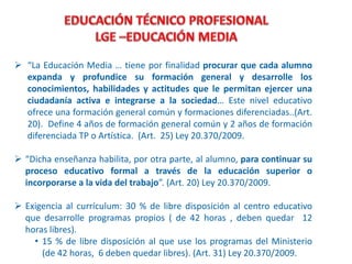  “La Educación Media … tiene por finalidad procurar que cada alumno
expanda y profundice su formación general y desarrolle los
conocimientos, habilidades y actitudes que le permitan ejercer una
ciudadanía activa e integrarse a la sociedad… Este nivel educativo
ofrece una formación general común y formaciones diferenciadas..(Art.
20). Define 4 años de formación general común y 2 años de formación
diferenciada TP o Artística. (Art. 25) Ley 20.370/2009.
 “Dicha enseñanza habilita, por otra parte, al alumno, para continuar su
proceso educativo formal a través de la educación superior o
incorporarse a la vida del trabajo”. (Art. 20) Ley 20.370/2009.
 Exigencia al currículum: 30 % de libre disposición al centro educativo
que desarrolle programas propios ( de 42 horas , deben quedar 12
horas libres).
• 15 % de libre disposición al que use los programas del Ministerio
(de 42 horas, 6 deben quedar libres). (Art. 31) Ley 20.370/2009.
 