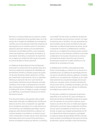 Ciencias Naturales 139Introducción
Asimismo, es imprescindible que los alumnos comple-
menten la comprensión de las grandes ideas con el de-
sarrollo de un modelo de habilidades de investigación
científica, que los faculte para emprender proyectos de
esta asignatura en el contexto escolar. En este plano,
adquieren particular relevancia los procedimientos
inherentes a la actividad científica, como el plantea-
miento de problemas, la formulación de hipótesis, la
observación sistemática, la realización de experimen-
tos, el registro y el análisis de información y la puesta
en común de ideas en forma colectiva4
.
Los Objetivos de Aprendizaje de Ciencias Naturales
promueven la comprensión de las grandes ideas de la
ciencia y la adquisición progresiva de habilidades de
pensamiento científico y métodos propios del queha-
cer de estas disciplinas. Ambos elementos contribu-
yen a desarrollar el pensamiento crítico, la capacidad
reflexiva y la valoración del error como fuente de
conocimiento. Asimismo, buscan fomentar actitudes
científicas como el rigor, la perseverancia, la honesti-
dad, la búsqueda de la objetividad, la responsabilidad,
la amplitud de mente, el trabajo en equipo, el respeto
y, en definitiva, el permanente interés por los hechos
del entorno natural.
En la educación básica, estas grandes ideas y habili-
dades están enfocadas a la alfabetización científica de
todos los alumnos. Esto corresponde a la capacidad
de los estudiantes para aplicar en su vida ordinaria los
conocimientos y las habilidades aprendidas, hacerse
preguntas sobre distintos fenómenos y obtener con-
clusiones basadas en la evidencia. Lo anterior les per-
mitirá comprender el mundo natural, tomar decisiones
informadas dentro de él y llevar dichas decisiones a
diversas actividades humanas que afecten a su familia y
comunidad5
. De este modo, los Objetivos de Aprendi-
zaje no pretenden que los alumnos cuenten con todas
las destrezas de un científico, sino que aprovechen las
oportunidades que les provee el ámbito escolar para
desarrollar una determinada manera de pensar, actuar
e interpretar el entorno. La alfabetización científica,
entonces, es un objetivo de la ciencia escolar, entendi-
da esta como los conocimientos científicos construidos
y elaborados en la escuela. Este proceso se conduce
principalmente desde el docente, pues él tiene la
facultad para transformar el saber científico en uno
posible de ser enseñado en el aula.
La alfabetización científica cobra especial sentido
frente a la tecnología y su relación con la ciencia en la
sociedad actual. Los objetivos de aprendizaje promue-
ven que los estudiantes analicen y apliquen conceptos
científicos en sus experiencias cotidianas, en las cuales
están presentes las actuales tecnologías. Esto les per-
mitirá, por una parte, tomar conciencia del estrecho
vínculo entre ciencia, sociedad y tecnología y, por otra,
explicar las bases sobre las que asientan los adelantos
tecnológicos que usamos día a día.
En este plano, también son relevantes las destrezas
específicas en el uso de las TIC, pues contribuyen al
desarrollo de diversas habilidades propias de la asigna-
tura. Por ejemplo, en una primera instancia, se pro-
mueve el uso de las TIC como un medio para registrar
información y transmitir ideas y evidencias científicas.
Una vez que los estudiantes se interioricen de dicha
función, se espera que integren profusamente las TIC
en el desarrollo de diversos proyectos y actividades
en todas las etapas del aprendizaje científico. De este
modo, tendrán la posibilidad de internalizar las formas
de aprender y pensar asociadas a estas herramientas.
 