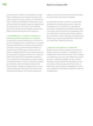 Bases Curriculares 2012142
la manipulación, la inferencia y la predicción. En esta
línea, se pretende que sean capaces de conocer, des-
cubrir y razonar acerca de su entorno. En los primeros
años, se enfatiza la habilidad de la observación, la que
se desarrolla de forma guiada. Luego se progresa hacia
las predicciones y las inferencias y a la facultad de
seleccionar preguntas de investigación, aspectos que
deberán desarrollarse de forma más autónoma.
2. EXPERIMENTAR (1º Y 2º BÁSICO) / PLANIFICAR Y
CONDUCIR UNA INVESTIGACIÓN (3º A 6º BÁSICO):
la exploración y la experimentación en el entorno cer-
cano y la manipulación de sus elementos es un aspecto
fundamental a fomentar en los dos primeros años del
ciclo básico. Para que desarrollen esta habilidad, es
necesario que el profesor guie e impulse a los estu-
diantes a indagar, descubrir, probar experiencias y, así,
dar respuesta a sus preguntas. A partir de 3° básico, el
énfasis se traslada hacia las habilidades de planifica-
ción y conducción de investigaciones experimentales
y no experimentales. En estas, los estudiantes, guiados
por el docente, serán estimulados a desarrollar un
plan de trabajo, a establecer compromisos y a recurrir
a diversas fuentes de información. Esto último les da
la posibilidad de obtener información relevante, de
organizar y comunicar dicha información y de ampliar
su conocimiento sobre el tema estudiado.
La conducción, en tanto, se refiere a la proactividad
necesaria de los estudiantes para llevar a cabo una
investigación. Esto corresponde a la capacidad de
desarrollar la totalidad de las actividades involucradas,
como seguir las instrucciones de la investigación, bus-
car la información relevante, experimentar y obtener
las conclusiones que den respuestas a las preguntas. Al
final del ciclo, se espera que desarrollen este proceso
con importantes niveles de autonomía.
3. ANALIZAR LAS EVIDENCIAS Y COMUNICAR:
desde los cursos iniciales, se espera que los alumnos
puedan comunicar y compartir sus hallazgos en una
variedad de formatos. Posteriormente inician el trabajo
con evidencias y, ya en este nivel, deberán ser capaces
de recurrir a ellas para respaldar sus ideas, obtener
resultados, otorgar explicaciones plausibles y extraer
conclusiones. De este modo, al terminar el ciclo, se
espera que el alumno tenga la habilidad para comuni-
car sus evidencias, conclusiones y reflexiones sobre sus
investigaciones.
 