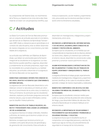 Ciencias Naturales 145
Las Bases Curriculares de Ciencias Naturales promue-
ven un conjunto de actitudes para todo el ciclo básico,
que derivan de los Objetivos de Aprendizaje Transver-
sales (OAT). Dada su relevancia para el aprendizaje en el
contexto de cada disciplina, estas se deben desarrollar
de manera integrada con los conocimientos y las habi-
lidades de la asignatura.
Las actitudes aquí definidas son Objetivos de Apren-
dizaje, que deben ser promovidos para la formación
integral de los estudiantes en la asignatura. Los esta-
blecimientos pueden planificar, organizar, desarrollar
y complementar las actitudes propuestas, según sean
las necesidades de su propio proyecto y su realidad
educativa. Las actitudes a desarrollar en la asignatura
de Ciencias Naturales son las siguientes:
DEMOSTRAR CURIOSIDAD E INTERÉS POR CONOCER SE-
RES VIVOS, OBJETOS Y/O EVENTOS QUE CONFORMAN EL
ENTORNO NATURAL.
La asignatura de Ciencias Naturales desarrolla la curio-
sidad por conocer la naturaleza y el interés por ahon-
dar en el conocimiento de los seres vivos, la materia, la
Tierra y el Universo. Se promueve que los estudiantes
observen, exploren y se formulen preguntas acerca del
entorno natural, y que se vean enfrentados a temas
que los desafíen intelectualmente.
MANIFESTAR UN ESTILO DE TRABAJO RIGUROSO, HO-
NESTO Y PERSEVERANTE PARA LOGRAR LOS APRENDIZA-
JES DE LA ASIGNATURA.
La asignatura favorece el trabajo ordenado, metódico
y eficiente, de manera que el alumno cumpla con sus
responsabilidades.
Asimismo, se espera que reconozca el error y lo
considere como parte del proceso de aprendizaje y
de generación del conocimiento. Estas actitudes se
C / Actitudes
desarrollan en investigaciones, indagaciones y experi-
mentaciones, entre otros.
RECONOCER LA IMPORTANCIA DEL ENTORNO NATURAL
Y SUS RECURSOS, DESARROLLANDO CONDUCTAS DE
CUIDADO Y PROTECCIÓN DEL AMBIENTE.
Se espera que los estudiantes, en la medida que van
comprendiendo la importancia de los diversos elemen-
tos (seres vivos, objetos y/o eventos) que conforman
el entorno natural, desarrollen la conciencia de cuidar,
preservar y conservar nuestro patrimonio natural.
ASUMIR RESPONSABILIDADES E INTERACTUAR EN FOR-
MA COLABORATIVA Y FLEXIBLE EN LOS TRABAJOS EN
EQUIPO, APORTANDO Y ENRIQUECIENDO EL TRABAJO
COMÚN.
La asignatura fomenta el trabajo grupal, especialmente
mediante de investigaciones, indagaciones y experimen-
taciones científicas, en las cuales los estudiantes deben
aprender a trabajar de manera responsable y colaborativa.
MANIFESTAR COMPROMISO CON UN ESTILO DE VIDA
SALUDABLE POR MEDIO DEL DESARROLLO FÍSICO Y EL
AUTOCUIDADO.
Se espera que los estudiantes conozcan medios para
cuidar su cuerpo y formas de protección ante conductas
de riesgo, y que desarrollen hábitos de vida sana. Esta
actitud es favorecida por el contacto habitual con el
entorno natural.
RECONOCER LA IMPORTANCIA DE SEGUIR NORMAS Y
PROCEDIMIENTOS QUE RESGUARDEN Y PROMUEVAN LA
SEGURIDAD PERSONAL Y COLECTIVA.
La asignatura busca que el estudiante asuma un
compromiso con la seguridad personal y colectiva. Se
espera que siga las normas y los procedimientos de
seguridad en el manejo de los instrumentos.
Organización curricular
los componentes del Sistema Solar, los movimientos
de la Tierra y su impacto en los ciclos de la vida. Estas
materias se tratan con una perspectiva científica, que
involucra exploración, uso de modelos y experimenta-
ción, procurando que los alumnos perciban la interre-
lación entre los fenómenos estudiados.
 