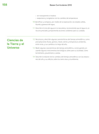 Bases Curriculares 2012158
› ser transparente e inodora
› evaporarse y congelarse con los cambios de temperatura
10 Identificar y comparar, por medio de la exploración, los estados sólido,
líquido y gaseoso del agua.
11 Describir el ciclo del agua en la naturaleza, reconociendo que el agua es un
recurso preciado y proponiendo acciones cotidianas para su cuidado.
Ciencias de
la Tierra y el
Universo
12 Reconocer y describir algunas características del tiempo atmosférico, como
precipitaciones (lluvia, granizo, nieve), viento y temperatura ambiente,
entre otras, y sus cambios a lo largo del año.
13 Medir algunas características del tiempo atmosférico, construyendo y/o
usando algunos instrumentos tecnológicos útiles para su localidad, como
termómetro, pluviómetro o veleta.
14 Describir la relación de los cambios del tiempo atmosférico con las estacio-
nes del año y sus efectos sobre los seres vivos y el ambiente.
 