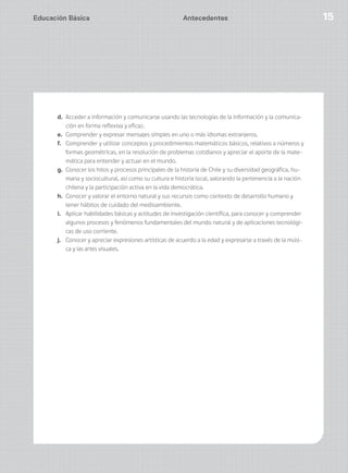 Educación Básica 15
d. Acceder a información y comunicarse usando las tecnologías de la información y la comunica-
ción en forma reflexiva y eficaz.
e. Comprender y expresar mensajes simples en uno o más idiomas extranjeros.
f. Comprender y utilizar conceptos y procedimientos matemáticos básicos, relativos a números y
formas geométricas, en la resolución de problemas cotidianos y apreciar el aporte de la mate-
mática para entender y actuar en el mundo.
g. Conocer los hitos y procesos principales de la historia de Chile y su diversidad geográfica, hu-
mana y sociocultural, así como su cultura e historia local, valorando la pertenencia a la nación
chilena y la participación activa en la vida democrática.
h. Conocer y valorar el entorno natural y sus recursos como contexto de desarrollo humano y
tener hábitos de cuidado del medioambiente.
i. Aplicar habilidades básicas y actitudes de investigación científica, para conocer y comprender
algunos procesos y fenómenos fundamentales del mundo natural y de aplicaciones tecnológi-
cas de uso corriente.
j. Conocer y apreciar expresiones artísticas de acuerdo a la edad y expresarse a través de la músi-
ca y las artes visuales.
Antecedentes
 