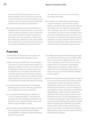 20 Bases Curriculares 2012
El presente documento de Bases Curriculares se ha
construido considerando las siguientes fuentes:
1. Marco Curricular de 20094
: Esta reciente modifica-
ción al marco curricular anteriormente vigente5
, re-
presentó un avance en cuanto a la articulación entre
los diferentes ciclos de la enseñanza escolar y una
actualización de los contenidos. Gran parte de los
contenidos propuestos en dicho ajuste, el enfoque
de las disciplinas y el esfuerzo por visibilizar las habi-
lidades propias de cada una de ellas, constituyeron
un importante insumo para estas Bases Curriculares.
2. Los documentos que presentan los fundamentos
para este ajuste curricular, elaborados y publicados
por la Unidad de Currículum y Evaluación6
.
3. Los estudios de implementación y cobertura cu-
rricular en la Educación Básica7
y los estudios de
evaluación de aula8
realizados por el Ministerio de
Educación, y otros estudios recientes sobre la reali-
dad de la Educación Básica en Chile.
4. Los resultados de aprendizaje observados por medio
de las evaluaciones nacionales del aprendizaje
(pruebas SIMCE) y los Niveles de Logro elaborados a
partir de estas pruebas9
.
5. Los Mapas de Progreso del Aprendizaje, publicados
por el Ministerio de Educación entre 2008 y 2009.
Estos son instrumentos dependientes del currí-
culum y diseñados con el fin de que los docentes
puedan analizar y monitorear los aprendizajes
logrados por sus estudiantes, usando diversas
evidencias10
. Las actuales Bases mantuvieron en su
mayor parte la secuencia de habilidades reflejada
en estos mapas11
.
6. Análisis de la experiencia internacional con respecto
al currículum escolar estatal. Esta revisión permitió
constatar que los países que demuestran buenos
desempeños en educación, en general están tran-
sitando hacia documentos curriculares basados en
aprendizajes esenciales, expresados como Objetivos
de Aprendizaje, también llamados “estándares de
contenido”; dichos documentos contienen una ex-
plicitación clara de la secuencia de habilidades, en
un lenguaje accesible para el lego. Especialmente se
revisó los currículos de Argentina, Australia, Canadá
(British Columbia, Ontario, Alberta), Cuba, España,
Estados Unidos (Common State Standards) y de al-
gunos de sus estados, como Nueva York, California,
Massachusetts y Texas; Finlandia, Inglaterra, México,
Nueva Zelandia y Singapur.
Fuentes
te documento sienta las bases para que los estu-
diantes aprendan a buscar, seleccionar, estructurar
y evaluar información, y comiencen a aplicar un pen-
samiento crítico y una actitud evaluativa, reflexiva y
analítica frente a la profusión de información.
8. Un desarrollo integral comprende también la sen-
sibilidad artística y la apreciación de las artes como
modo de expresión personal y como reconocimien-
to de nuestro patrimonio cultural. Es igualmente
relevante que los niños aprendan a cultivar actitu-
des y hábitos de cuidado del cuerpo y de actividad
física conducentes a una vida sana, y que adquieran
las necesarias habilidades funcionales para apren-
der, informarse y comunicarse por medio de las
tecnologías disponibles.
9. En relación con el aprendizaje, la premisa que
orienta estas Bases es que el alumno necesita
elaborar una representación personal del objeto de
aprendizaje. Solo construyendo su propio signifi-
cado, será posible que utilice con efectividad ese
conocimiento, tanto para resolver problemas como
para atribuir significado a nuevos conceptos. El co-
nocimiento se construye de modo gradual sobre la
base de los conceptos anteriores. Este carácter acu-
mulativo del aprendizaje influye poderosamente en
el desarrollo de las habilidades del pensamiento.
 