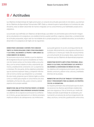 Bases Curriculares 2012230
Los Objetivos de Aprendizaje de Inglés promueven un conjunto de actitudes para todo el ciclo básico, que derivan
de los Objetivos de Aprendizaje Transversales (OAT). Dada su relevancia para el aprendizaje en el contexto de cada
disciplina, estas se deben desarrollar de manera integrada con los conocimientos y las habilidades propios de la
asignatura.
Las actitudes aquí definidas son Objetivos de Aprendizaje, que deben ser promovidos para la formación integral
de los estudiantes en la asignatura. Los establecimientos pueden planificar, organizar, desarrollar y complementar
las actitudes propuestas, según sean las necesidades de su propio proyecto y su realidad educativa. Las actitudes a
desarrollar en la asignatura de Inglés son las siguientes:
B / Actitudes
DEMOSTRAR CURIOSIDAD E INTERÉS POR CONOCER
TANTO SU PROPIA REALIDAD COMO OTRAS REALIDADES
Y CULTURAS, VALORANDO LO PROPIO Y AMPLIANDO SU
CONOCIMIENTO DE MUNDO.
Se promueve esta actitud, debido a que los objetivos
de la asignatura buscan que los estudiantes se involu-
cren de manera activa con los textos leídos y escucha-
dos y con los temas tratados en ellos, expresando opi-
niones y estableciendo conexiones con su experiencia
e intereses. Por otra parte, dichos objetivos pretenden
que los alumnos expresen ideas y compartan informa-
ción en torno a temas que despierten su curiosidad.
De este modo, proponen que el idioma inglés se utilice
como un medio para ampliar el conocimiento de otras
realidades y formas de vida, y para conocer y valorar
aspectos de la propia realidad.
MANIFESTAR UNA ACTITUD POSITIVA FRENTE A SÍ MISMO
Y SUS CAPACIDADES PARA APRENDER UN NUEVO IDIOMA.
Los objetivos de la asignatura promueven la confianza
en sí mismo, ya que expresarse en un idioma extranjero
implica el esfuerzo de sobreponerse a las inhibiciones
que puede generar el uso de una lengua distinta de
la propia. Adicionalmente, esta asignatura favorece la
confianza en sí mismo por medio del reconocimiento
y la comunicación de las propias ideas, experiencias e
intereses que los Objetivos de Aprendizaje proponen.
DEMOSTRAR RESPETO ANTE OTRAS PERSONAS, REALI-
DADES O CULTURAS, RECONOCIENDO SUS APORTES Y
VALORANDO LA DIVERSIDAD DE MODOS DE VIDA.
Los objetivos de la asignatura promueven que los estu-
diantes conozcan y valoren otras culturas y realidades
distintas de las propias.
MANIFESTAR UN ESTILO DE TRABAJO Y ESTUDIO RIGU-
ROSO Y PERSEVERANTE PARA ALCANZAR LOS PROPÓSI-
TOS DE LA ASIGNATURA.
Se requiere promover esta actitud para que los alum-
nos alcancen los diversos aprendizajes establecidos
para esta asignatura. Esta se fomenta por medio del
trabajo asociado al aprendizaje de vocabulario, pro-
nunciación y al proceso de escritura (organización de
ideas, escritura, corrección y publicación), entre otros.
 
