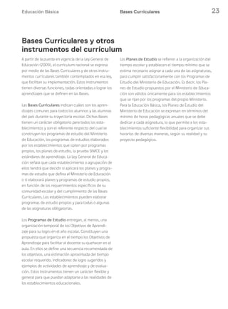 Educación Básica 23Bases Curriculares
A partir de la puesta en vigencia de la Ley General de
Educación (2009), el currículum nacional se expresa
por medio de las Bases Curriculares y de otros instru-
mentos curriculares también contemplados en esa ley,
que facilitan su implementación. Estos instrumentos
tienen diversas funciones, todas orientadas a lograr los
aprendizajes que se definen en las Bases.
Las Bases Curriculares indican cuáles son los apren-
dizajes comunes para todos los alumnos y las alumnas
del país durante su trayectoria escolar. Dichas Bases
tienen un carácter obligatorio para todos los esta-
blecimientos y son el referente respecto del cual se
construyen los programas de estudio del Ministerio
de Educación, los programas de estudios elaborados
por los establecimientos que opten por programas
propios, los planes de estudio, la prueba SIMCE y los
estándares de aprendizaje. La Ley General de Educa-
ción señala que cada establecimiento o agrupación de
ellos tendrá que decidir si aplicará los planes y progra-
mas de estudio que defina el Ministerio de Educación
o si elaborará planes y programas de estudio propios,
en función de los requerimientos específicos de su
comunidad escolar y del cumplimiento de las Bases
Curriculares. Los establecimientos pueden elaborar
programas de estudio propios y para todas o algunas
de las asignaturas obligatorias.
Los Programas de Estudio entregan, al menos, una
organización temporal de los Objetivos de Aprendi-
zaje para su logro en el año escolar. Constituyen una
propuesta que organiza en el tiempo los Objetivos de
Aprendizaje para facilitar al docente su quehacer en el
aula. En ellos se define una secuencia recomendada de
los objetivos, una estimación aproximada del tiempo
escolar requerido, indicadores de logro sugeridos y
ejemplos de actividades de aprendizaje y de evalua-
ción. Estos instrumentos tienen un carácter flexible y
general para que puedan adaptarse a las realidades de
los establecimientos educacionales.
Los Planes de Estudio se refieren a la organización del
tiempo escolar y establecen el tiempo mínimo que se
estima necesario asignar a cada una de las asignaturas,
para cumplir satisfactoriamente con los Programas de
Estudio del Ministerio de Educación. Es decir, los Pla-
nes de Estudio propuestos por el Ministerio de Educa-
ción son válidos únicamente para los establecimientos
que se rijan por los programas del propio Ministerio.
Para la Educación Básica, los Planes de Estudio del
Ministerio de Educación se expresan en términos del
mínimo de horas pedagógicas anuales que se debe
dedicar a cada asignatura, lo que permite a los esta-
blecimientos suficiente flexibilidad para organizar sus
horarios de diversas maneras, según su realidad y su
proyecto pedagógico.
Bases Curriculares y otros
instrumentos del currículum
 