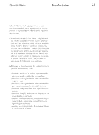 Educación Básica 25Bases Curriculares
La flexibilidad curricular, que permite a los esta-
blecimientos definir planes y programas de estudio
propios, se expresa adicionalmente en las siguientes
posibilidades:
a. Al momento de elaborar los planes y los programas
de estudio, los establecimientos pueden optar por
descomponer las asignaturas en unidades de apren-
dizaje menores (talleres y otras) que, en conjunto,
aborden la totalidad de los Objetivos de Aprendizaje
de la asignatura; también pueden integrar asignatu-
ras en actividades o en proyectos más amplios que
aborden los aprendizajes de más de una asignatura,
o pueden mantener la misma categorización de
asignaturas definidos en la base curricular.
b. El tiempo de libre disposición del establecimiento le
permite, entre otras opciones:
› introducir en su plan de estudio asignaturas com-
plementarias a las establecidas en estas Bases
› incorporar una asignatura o un tema de relevancia
regional o local
› incorporar una asignatura o un tema de relevancia
para el proyecto educativo del establecimiento
› ampliar el tiempo destinado a las asignaturas obli-
gatorias
› dedicar el tiempo a desarrollar una asignatura o un
grupo de ellas en particular
› destinar tiempo en el horario para desarrollar algu-
nas actividades relacionadas con los Objetivos de
Aprendizaje Transversales
› destinar tiempo a actividades deportivas, artísticas
o a nivelación de alumnos
 
