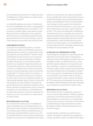 Bases Curriculares 201238
torio de palabras puede referirse con mayor precisión a
la realidad que lo rodea y expresar con mayor riqueza
lo que desea comunicar8
.
La cantidad de palabras que conoce un individuo de-
termina las posibilidades de acceder a nuevas palabras
o a nuevos significados para las ya conocidas9
. En con-
secuencia, se ha dado énfasis a este aspecto en estas
Bases Curriculares, estableciendo como un objetivo
permanente el que los estudiantes aprendan estrate-
gias para enfrentar términos desconocidas, y usen las
nuevas palabras en sus producciones orales y escritas.
CONOCIMIENTOS PREVIOS
El concepto de conocimientos previos, en relación
con la lectura, se refiere a la información que tiene el
estudiante sobre el mundo y a su dominio del vocabu-
lario específico del tema del texto10
. También incluye
la familiaridad que tiene el alumno con la estructura
de los textos y sus experiencias previas con diferen-
tes géneros discursivos. Los conocimientos previos
que tienen los estudiantes influyen directamente en
la comprensión de lectura, ya que el lector entiende
un texto en la medida en que conecta la información
que lee con lo que ya sabe para construir activamente
el significado11
. En directa relación con lo anterior, la
cantidad de conocimientos previos que los estudian-
tes tienen sobre un tema es un poderoso indicador de
cuánto podrán aprender sobre el mismo. Por esta razón
esta propuesta curricular enfatiza la importancia de
que los alumnos lean en abundancia y adquieran el há-
bito de informarse autónomamente, como un modo de
incrementar sus conocimientos y su familiaridad con
los textos. Esto los llevará a una mejor comprensión de
la lectura y a la vez, a incrementar sus conocimientos
en todas las áreas.
MOTIVACIÓN HACIA LA LECTURA
Ser un buen lector es más que tener la habilidad de
construir significados de una variedad de textos, tam-
bién implica mostrar actitudes y comportamientos que
son el sustento para continuar una vida de lectura. La
actitud de los estudiantes frente a la lectura es un fac-
tor que debe tenerse en cuenta cuando se quiere hacer
progresar a los alumnos en la comprensión de los textos
escritos. La motivación por leer supone la percepción
de que es posible tener éxito en las tareas de lectura, lo
que permite enfrentar con una actitud positiva textos
cada vez más desafiantes12
. Como se ha dicho, dedicar
mucho tiempo a la lectura aporta más vocabulario y
más conocimiento del mundo; esto, a su vez, lleva a una
mejor comprensión y, por ende, a mayor motivación
por leer13
. Por lo tanto, para desarrollar la habilidad de
comprensión de lectura, es deseable que los alumnos
adquieran desde temprana edad el gusto por leer y que
tengan abundantes oportunidades de hacerlo. Desde
esta perspectiva, la selección adecuada de las obras,
el acceso a numerosos textos y el uso de bibliotecas y
recursos propios de las TIC, constituyen elementos que
se destacan en esta propuesta curricular.
ESTRATEGIAS DE COMPRENSIÓN LECTORA
El aprendizaje de estrategias de comprensión permite
enfrentarse a la lectura de manera metacognitiva y
reflexionar sobre las dificultades que surgen al leer. Las
estrategias cumplen una doble función: por un lado,
permiten subsanar problemas de comprensión y, por
otro, contribuyen a construir una interpretación pro-
funda de los textos. Existe consenso de que los lectores
que utilizan flexiblemente las estrategias de compren-
sión son más activos en la elaboración de significados,
lo que redunda en que retienen mejor lo que leen y
son capaces de aplicar a nuevos contextos lo aprendi-
do14
. En consecuencia, esta propuesta curricular inclu-
ye Objetivos de Aprendizaje para desarrollar estrategias
que contribuyen a la autonomía y el espíritu crítico.
IMPORTANCIA DE LOS TEXTOS
Formar lectores activos y competentes, capaces de
recurrir a la lectura para satisfacer múltiples propósitos
y para hacer uso de ella en la vida cultural y social, re-
quiere familiarizar a los alumnos con un amplio reper-
torio de textos literarios y no literarios. El conocimiento
y la familiaridad que tenga el estudiante con textos
de múltiples ámbitos contribuye decisivamente a su
formación integral.
Las obras literarias, además de ser una forma de re-
creación, constituyen un testimonio de la experiencia
humana, que abre un espacio a la reflexión sobre aspec-
 