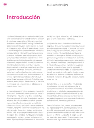 Bases Curriculares 201286
Introducción
El propósito formativo de esta asignatura es enrique-
cer la comprensión de la realidad, facilitar la selección
de estrategias para resolver problemas y contribuir
al desarrollo del pensamiento crítico y autónomo en
todos los estudiantes, sean cuales sean sus opciones
de vida y de estudios al final de la experiencia escolar.
La matemática proporciona herramientas conceptua-
les para analizar la información cuantitativa presente
en noticias, opiniones, publicidad y diversos textos,
aportando al desarrollo de las capacidades de comu-
nicación, razonamiento y abstracción e impulsando
el desarrollo del pensamiento intuitivo y la reflexión
sistemática. La matemática contribuye a que los
alumnos valoren su capacidad para analizar, confron-
tar y construir estrategias personales para resolver
problemas y analizar situaciones concretas, incorpo-
rando formas habituales de la actividad matemática,
como la exploración sistemática de alternativas, la
aplicación y el ajuste de modelos, la flexibilidad para
modificar puntos de vista ante evidencias, la precisión
en el lenguaje y la perseverancia en la búsqueda de
caminos y soluciones.
La matemática es en sí misma un aspecto importante
de la cultura humana: es una disciplina cuya construc-
ción empírica e inductiva surge de la necesidad y el
deseo de responder y resolver situaciones provenien-
tes de los más variados ámbitos. Además, aprender
matemática es fundamental para la formación de
ciudadanos críticos y adaptables; capaces de analizar,
sintetizar, interpretar y enfrentar situaciones cada vez
más complejas; dispuestos a resolver problemas de
diversos tipos, ya que les permite desarrollar capaci-
dades para darle sentido al mundo y actuar en él. La
matemática les ayudará a resolver problemas coti-
dianos, a participar responsablemente en la dinámica
social y cívica, y les suministrará una base necesaria
para su formación técnica o profesional.
Su aprendizaje involucra desarrollar capacidades
cognitivas clave, como visualizar, representar, modelar
y resolver problemas, simular y conjeturar, reconocer
estructuras y procesos. Asimismo, amplía el pensa-
miento intuitivo y forma el deductivo y lógico. La
matemática constituye un dominio privilegiado para
perfeccionar y practicar el sentido común, el espíritu
crítico, la capacidad de argumentación, la perseveran-
cia y el trabajo colaborativo. Está siempre presente en
la vida cotidiana, explícita o implícitamente, y juega
un papel fundamental en la toma de decisiones. Es
una herramienta imprescindible en las ciencias natu-
rales, la tecnología, la medicina y las ciencias sociales,
entre otras. Es, asimismo, un lenguaje universal que
trasciende fronteras y abre puertas para comunicarse
con el mundo.
La matemática no es un cuerpo fijo e inmutable de
conocimientos, hechos y procedimientos que se
aprenden a recitar. Hacer matemáticas no consiste
simplemente en calcular las respuestas a problemas
propuestos, usando un repertorio específico de téc-
nicas probadas. En otras palabras, es una ciencia que
exige explorar y experimentar, descubriendo patrones,
configuraciones, estructuras y dinámicas.
Se trata de una disciplina creativa, multifacética en
sus aspectos cognitivos, afectivos y sociales, que es
accesible a los niños desde la educación básica, que
puede brindar momentos de entusiasmo al estudiante
cuando se enfrenta a un desafío, de alegría y sorpre-
sa cuando descubre una solución a simple vista, o de
triunfo cuando logra resolver una situación difícil.
 