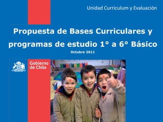 Unidad Curriculum y Evaluación



 Propuesta de Bases Curriculares y
programas de estudio 1° a 6° Básico
              Octubre 2011
 