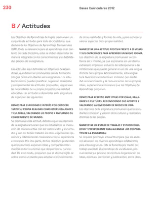 Bases Curriculares 2012230
B / Actitudes
Los Objetivos de Aprendizaje de Inglés promueven un
conjunto de actitudes para todo el ciclo básico, que
derivan de los Objetivos de Aprendizaje Transversales
(OAT). Dada su relevancia para el aprendizaje en el con-
texto de cada disciplina, estas se deben desarrollar de
manera integrada con los conocimientos y las habilida-
des propios de la asignatura.
Las actitudes aquí definidas son Objetivos de Apren-
dizaje, que deben ser promovidos para la formación
integral de los estudiantes en la asignatura. Los esta-
blecimientos pueden planificar, organizar, desarrollar
y complementar las actitudes propuestas, según sean
las necesidades de su propio proyecto y su realidad
educativa. Las actitudes a desarrollar en la asignatura
de Inglés son las siguientes:
DEMOSTRAR CURIOSIDAD E INTERÉS POR CONOCER
TANTO SU PROPIA REALIDAD COMO OTRAS REALIDADES
Y CULTURAS, VALORANDO LO PROPIO Y AMPLIANDO SU
CONOCIMIENTO DE MUNDO.
Se promueve esta actitud, debido a que los objetivos
de la asignatura buscan que los estudiantes se involu-
cren de manera activa con los textos leídos y escucha-
dos y con los temas tratados en ellos, expresando opi-
niones y estableciendo conexiones con su experiencia
e intereses. Por otra parte, dichos objetivos pretenden
que los alumnos expresen ideas y compartan infor-
mación en torno a temas que despierten su curiosi-
dad. De este modo, proponen que el idioma inglés se
utilice como un medio para ampliar el conocimiento
de otras realidades y formas de vida, y para conocer y
valorar aspectos de la propia realidad.
MANIFESTAR UNA ACTITUD POSITIVA FRENTE A SÍ MISMO
Y SUS CAPACIDADES PARA APRENDER UN NUEVO IDIOMA.
Los objetivos de la asignatura promueven la con-
fianza en sí mismo, ya que expresarse en un idioma
extranjero implica el esfuerzo de sobreponerse a las
inhibiciones que puede generar el uso de una lengua
distinta de la propia. Adicionalmente, esta asigna-
tura favorece la confianza en sí mismo por medio
del reconocimiento y la comunicación de las propias
ideas, experiencias e intereses que los Objetivos de
Aprendizaje proponen.
DEMOSTRAR RESPETO ANTE OTRAS PERSONAS, REALI-
DADES O CULTURAS, RECONOCIENDO SUS APORTES Y
VALORANDO LA DIVERSIDAD DE MODOS DE VIDA.
Los objetivos de la asignatura promueven que los estu-
diantes conozcan y valoren otras culturas y realidades
distintas de las propias.
MANIFESTAR UN ESTILO DE TRABAJO Y ESTUDIO RIGU-
ROSO Y PERSEVERANTE PARA ALCANZAR LOS PROPÓSI-
TOS DE LA ASIGNATURA.
Se requiere promover esta actitud para que los alum-
nos alcancen los diversos aprendizajes establecidos
para esta asignatura. Esta se fomenta por medio del
trabajo asociado al aprendizaje de vocabulario, pro-
nunciación y al proceso de escritura (organización de
ideas, escritura, corrección y publicación), entre otros.
 
