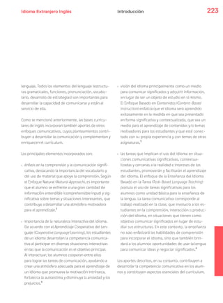 Idioma Extranjero Inglés 223
lenguaje. Todos los elementos del lenguaje (estructu-
ras gramaticales, funciones, pronunciación, vocabu-
lario, desarrollo de estrategias) son importantes para
desarrollar la capacidad de comunicarse y están al
servicio de ella.
Como se mencionó anteriormente, las bases curricu-
lares de inglés incorporan también aportes de otros
enfoques comunicativos, cuyos planteamientos contri-
buyen a desarrollar la comunicación y complementan y
enriquecen el currículum.
Los principales elementos incorporados son:
› énfasis en la comprensión y la comunicación signifi-
cativa, destacando la importancia del vocabulario y
del uso de material que apoye la comprensión. Según
el Enfoque Natural (Natural Approach), es importante
que el alumno se enfrente a una gran cantidad de
información entendible (comprehensible input) y sig-
nificativa sobre temas y situaciones interesantes, que
contribuya a desarrollar una atmósfera motivadora
para el aprendizaje.3
› importancia de la naturaleza interactiva del idioma.
De acuerdo con el Aprendizaje Cooperativo del Len-
guaje (Cooperative Language Learning), los estudiantes
de un idioma desarrollan la competencia comunica-
tiva al participar en diversas situaciones interactivas
en las que la comunicación es el objetivo principal.
Al interactuar, los alumnos cooperan entre ellos
para lograr las tareas de comunicación, ayudando a
crear una atmósfera adecuada para el aprendizaje de
un idioma que promueva la motivación intrínseca,
fortalezca la autoestima y disminuya la ansiedad y los
prejuicios.4
› visión del idioma principalmente como un medio
para comunicar significados y adquirir información,
en lugar de ser un objeto de estudio en sí mismo.
El Enfoque Basado en Contenidos (Content-Based
Instruction) enfatiza que el idioma será aprendido
exitosamente en la medida en que sea presentado
en forma significativa y contextualizada, que sea un
medio para el aprendizaje de contenidos y/o temas
motivadores para los estudiantes y que esté conec-
tado con su propia experiencia y con temas de otras
asignaturas.5
› las tareas que implican el uso del idioma en situa-
ciones comunicativas significativas, contextua-
lizadas y cercanas a la realidad e intereses de los
estudiantes, promoverán y facilitarán el aprendizaje
del idioma. El enfoque de la Enseñanza del Idioma
Basado en la Tarea (Task-Based Language Teaching)
postula el uso de tareas significativas para los
alumnos como unidad básica para la enseñanza de
la lengua. La tarea comunicativa corresponde al
trabajo realizado en la clase, que involucra a los es-
tudiantes en la comprensión, interacción o produc-
ción del idioma, en situaciones que tienen como
objetivo comunicar significados en lugar de estu-
diar sus estructuras. En este contexto, la enseñanza
no solo enfatizará las habilidades de comprensión
para incorporar el idioma, sino que también brin-
dará a los alumnos oportunidades de usar la lengua
para comunicar ideas y negociar significados.6
Los aportes descritos, en su conjunto, contribuyen a
desarrollar la competencia comunicativa en los alum-
nos y constituyen aspectos esenciales del currículum.
Introducción
 