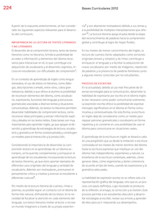 Bases Curriculares 2012224
A partir de lo expuesto anteriormente, se han conside-
rado los siguientes aspectos relevantes para el desarro-
llo del currículum.
IMPORTANCIA DE LA LECTURA DE TEXTOS LITERARIOS
Y NO LITERARIOS
El desarrollo de la comprensión lectora, tanto de textos
literarios como no literarios, brinda la posibilidad de
acceder a información y elementos del idioma nece-
sarios para interactuar en él, lo que contribuye a la
adquisición de vocabulario y al desarrollo cognitivo, in-
cluso en estudiantes con dificultades de comprensión7
.
En un contexto de aprendizaje de inglés como lengua
extranjera, el uso de textos no literarios, como diálo-
gos, descripciones o emails, entre otros, cobra gran
relevancia, debido a que ofrece al alumno la posibilidad
de reconocer elementos del idioma, como vocabula-
rio, expresiones, funciones del lenguaje y estructuras
gramaticales asociadas a diversos temas y situaciones
comunicativas. Además, los textos no literarios permiten
desarrollar habilidades de comprensión lectora, como
reconocer ideas principales y extraer información explí-
cita y detalles en los textos leídos. Estas tareas son muy
importantes para aprender inglés, ya que apoyan el de-
sarrollo y aprendizaje de estrategias de lectura, vocabu-
lario y gramática en forma contextualizada y constituyen
un modelo para la interacción y la producción.
Considerando la importancia de desarrollar la com-
prensión lectora en el aprendizaje de un idioma ex-
tranjero, se ha querido complementar y enriquecer el
aprendizaje de los estudiantes incorporando la lectura
de textos literarios, ya que estos aportan ejemplos de
diferentes usos originales del lenguaje y variedad de
vocabulario. Además son motivadores, promueven el
pensamiento crítico y creativo y acercan al estudiante a
diferentes culturas8
.
Por medio de la lectura literaria de cuentos, rimas o
poemas, es posible lograr un contacto con el idioma de
forma más natural, disfrutando de los textos sin la ne-
cesidad de focalizar la atención en cada elemento del
lenguaje. Los textos literarios invitan al lector a recrear
un mundo imaginario a través de su propia experien-
cia9
y son altamente motivadores debido a sus temas y
a la posibilidad de múltiples interpretaciones que ofre-
cen10
. La lectura literaria apoya el paso desde la etapa
del reconocimiento de palabras hacia la comprensión
global y contribuye al logro de mayor fluidez.
En los niveles de menor conocimiento del inglés, la
lectura de cuentos (tanto adaptados como versiones
originales breves y simples) y de rimas contribuye a
enriquecer el lenguaje y a facilitar la adquisición de
nuevo vocabulario por medio de imágenes, repetición
de palabras y la presencia de palabras familiares junto
a algunas menos conocidas por los estudiantes.
PROCESO DE ESCRITURA
En la actualidad, debido al uso más frecuente de di-
versas tecnologías para la comunicación, desarrollar la
habilidad de expresarse por escrito en el idioma inglés
es tan necesario como poder comunicarse oralmente.
La expresión escrita ofrece la posibilidad de expresar
mensajes significativos en el idioma en forma comu-
nicativa y contextualizada. De esta forma, la escritura
en inglés deja de considerarse como un medio para
repasar patrones gramaticales o vocabulario en forma
repetitiva y se convierte en una posibilidad de usar el
idioma para comunicarse en situaciones reales.
El aprendizaje de la escritura en inglés se llevará a cabo
en una progresión que va desde la imitación o escritura
controlada en los niveles de menor dominio del idioma
hasta la escritura expresiva que implique un uso del
idioma más independiente, espontáneo y natural. La
enseñanza de la escritura contempla, además, cómo
generar ideas, cómo organizarlas y darles coherencia
de acuerdo al tipo de texto, usando las expresiones y la
gramática adecuadas.
La habilidad de expresión escrita no se refiere solo a la
representación gráfica del lenguaje, sino que es un pro-
ceso con pasos definidos, cuyo resultado es producto
de la reflexión, el ensayo, la corrección y la revisión. Este
proceso permite a los estudiantes descubrir y desarro-
llar estrategias al escribir, revisar sus errores y aprender
de ellos para así ir mejorando sus desempeños.
 