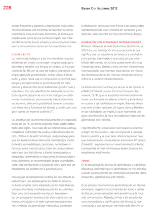 Bases Curriculares 2012226
de uso frecuente y palabras y expresiones más comu-
nes relacionadas con los temas de su entorno, como
la familia, la casa, la escuela. Asimismo, se busca que
puedan usar parte de ese vocabulario para leer inde-
pendientemente textos simples y para comunicar ideas
acerca de los mismos temas en forma oral y escrita.
USO DE LAS TIC
Los medios tecnológicos y los innumerables recursos
existentes en la web constituyen un gran apoyo para
aprender y enseñar una lengua extranjera. La incorpo-
ración de las TICs en la clase de inglés comprende una
amplia gama de posibilidades, desde utilizar CDs de
audio y video hasta usar el computador e internet para
apoyar y complementar el aprendizaje de los estu-
diantes y el desarrollo de las habilidades productivas y
receptivas. Con una planificación adecuada, las activi-
dades que incorporan el uso de tecnologías son alta-
mente motivadoras, promueven la interacción entre
los alumnos, ofrecen la posibilidad de tener contacto
con el uso real y funcional del idioma y constituyen una
gran fuente de material auténtico15
.
Los objetivos de la presente propuesta han incorporado
el uso de las TIC en forma explícita en las cuatro habili-
dades del inglés. En el caso de la comprensión auditiva,
el material en formato de audio y video disponible en
CDs, DVDs o en la web constituye un gran apoyo para
que los alumnos desarrollen esta habilidad por medio
de textos como diálogos, canciones, narraciones o
noticias, entre muchos otros. Estos recursos promue-
ven el uso oral del idioma, a través de respuestas a
preguntas, comentarios o reacciones a lo escuchado o
visto. Asimismo, es recomendable grabar actividades,
como representaciones o juegos de roles, para que los
estudiantes los puedan ver y autoevaluarse.
Para apoyar la comprensión lectora, los recursos de la
web ofrecen una amplia gama de material de lectu-
ra, tanto original como adaptado, de los más diversos
temas y altamente motivadores para los estudiantes.
En el caso de la expresión escrita, las herramien-
tas del procesador de texto y las distintas formas de
interacción social en la web representan excelentes
herramientas de aprendizaje interactivo, aumentan
la motivación de los alumnos frente a las tareas y dan
oportunidades de usar el idioma en contextos y au-
diencias reales (escribir correos electrónicos, blogs).
ALINEACIÓN CON ESTÁNDARES INTERNACIONALES
Al hacer referencia al nivel de dominio del idioma, es
difícil dar una descripción clara y precisa de lo que
significa que un estudiante pertenezca a un nivel de
principiante, intermedio o avanzado, ya que la ha-
bilidad del manejo del idioma puede tener distintas
interpretaciones. Debido a esto, existen lineamientos
internacionales que intentan estandarizar los niveles
del idioma para tener las mismas interpretaciones al
referirse a un determinado dominio.
La alineación internacional por la que se ha optado es
el Marco Común Europeo (Common European Fra-
mework, CEFR), que es aceptado internacionalmente
como una forma de establecer criterios y estándares
en cuanto a las habilidades en inglés. Además ofrece
una serie de descripciones de logros claros y flexibles
en las habilidades del inglés, lo que representa una
gran contribución a la hora de establecer objetivos de
aprendizaje en el idioma.
Específicamente, estas bases curriculares se orientan
al logro de dos niveles. El A2 corresponde a un nivel
básico superior y se usa como referencia para el nivel
que debe alcanzar un estudiante al terminar 8° básico.
El nivel B1, equivalente a un nivel intermedio inferior,
corresponde al nivel mínimo que deben alcanzar los
estudiantes en IV medio.
TEMAS
En la actualidad, las teorías de aprendizaje y la práctica
educativa confirman que el aprendizaje es más efectivo
cuando quien aprende los contenidos los percibe como
relevantes, significativos y de interés.
En el proceso de enseñanza-aprendizaje de un idioma
extranjero, organizar los contenidos en torno a temas
facilita la contextualización de la enseñanza y la hace
más comunicativa. Además, brinda a los estudiantes
usos motivadores y significativos del idioma, lo que
contribuye a que aprendan de modo más efectivo to-
 
