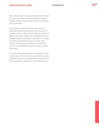 Idioma Extranjero Inglés 227Introducción
dos sus elementos, en especial de vocabulario. Al elegir
los temas, por lo tanto, se debe considerar su poten-
cialidad, relevancia y el eventual interés que signifique
para los alumnos.
De acuerdo a lo anterior, las bases curriculares de
inglés han considerado temas que sean cercanos a la
realidad, entorno y edad de los alumnos de Enseñanza
Básica, que tengan relación con lo estudiado en otras
asignaturas y que contribuyan a despertar la curiosidad
y el interés por aprender y explorar nuevos conoci-
mientos. En especial, que despierten su interés por
conocer otras realidades y culturas y ampliar su visión
del mundo.
Junto con los temas presentados, se sugieren otros que
pueden atraer a los estudiantes y que el docente puede
utilizar de acuerdo a la contingencia, el interés particular
de los alumnos o su relación con el material de lectura.
 