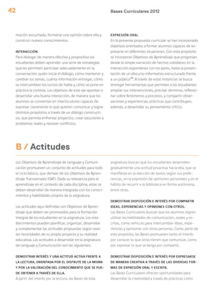 Bases Curriculares 201242
Los Objetivos de Aprendizaje de Lenguaje y Comuni-
cación promueven un conjunto de actitudes para todo
el ciclo básico, que derivan de los Objetivos de Apren-
dizaje Transversales (OAT). Dada su relevancia para el
aprendizaje en el contexto de cada disciplina, estas se
deben desarrollar de manera integrada con los conoci-
mientos y habilidades propios de la asignatura.
Las actitudes aquí definidas son Objetivos de Apren-
dizaje que deben ser promovidos para la formación
integral de los estudiantes en la asignatura. Los esta-
blecimientos pueden planificar, organizar, desarrollar
y complementar las actitudes propuestas según sean
las necesidades de su propio proyecto y su realidad
educativa. Las actitudes a desarrollar en la asignatura
de Lenguaje y Comunicación son las siguientes:
DEMOSTRAR INTERÉS Y UNA ACTITUD ACTIVA FRENTE A
LA LECTURA, ORIENTADA POR EL DISFRUTE DE LA MISMA
Y POR LA VALORACIÓN DEL CONOCIMIENTO QUE SE PUE-
DE OBTENER A TRAVÉS DE ELLA.
A partir del interés por la lectura, las Bases de esta
asignatura buscan que los estudiantes desarrollen
gradualmente una actitud proactiva hacia ella, que se
manifiesta en la elección de textos según sus prefe-
rencias, en la expresión de opiniones personales y en el
hábito de recurrir a la biblioteca en forma autónoma,
entre otras.
DEMOSTRAR DISPOSICIÓN E INTERÉS POR COMPARTIR
IDEAS, EXPERIENCIAS Y OPINIONES CON OTROS.
Las Bases Curriculares buscan que los alumnos logren
utilizar las habilidades de comunicación, orales y es-
critas, como vehículo para intercambiar ideas, expe-
riencias y opiniones con otras personas. Como parte de
este propósito, las Bases promueven tanto el interés
por conocer lo que otros tienen que comunicar, como
por expresar lo que se tenga por compartir.
DEMOSTRAR DISPOSICIÓN E INTERÉS POR EXPRESARSE
DE MANERA CREATIVA A TRAVÉS DE LAS DIVERSAS FOR-
MAS DE EXPRESIÓN ORAL Y ESCRITA.
Las Bases Curriculares ofrecen oportunidades para
desarrollar la creatividad a través de prácticas como
B / Actitudes
mación escuchada, formarse una opinión sobre ella y
construir nuevos conocimientos.
INTERACCIÓN
Para dialogar de manera efectiva y propositiva los
estudiantes deben aprender una serie de estrategias
que les permiten participar adecuadamente en la
conversación: quién inicia el diálogo, cómo mantener y
cambiar los temas, cuánta información entregar, cómo
se intercambian los turnos de habla y cómo se pone en
práctica la cortesía. Los objetivos de este eje apuntan a
desarrollar una buena interacción, de manera que los
alumnos se conviertan en interlocutores capaces de
expresar claramente lo que quieren comunicar y lograr
distintos propósitos a través de un diálogo constructi-
vo, que permita enfrentar proyectos, crear soluciones a
problemas reales y resolver conflictos.
EXPRESIÓN ORAL
En la presente propuesta curricular se han incorporado
objetivos orientados a formar alumnos capaces de ex-
presarse en diferentes situaciones. Con este propósito
se incorporan Objetivos de Aprendizaje que progresan
desde la simple narración de hechos cotidianos en la
interacción espontánea con los pares, hasta la presen-
tación de un discurso informativo estructurado frente
a un público24
. A través de estas instancias se busca
entregar herramientas que permitan a los estudiantes
ampliar sus intervenciones, precisar términos, reflexio-
nar sobre fenómenos y procesos, y compartir obser-
vaciones y experiencias, prácticas que contribuyen,
además, a desarrollar su pensamiento crítico.
 
