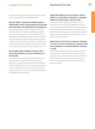 Lenguaje y Comunicación 43Organización Curricular
la escritura libre y guiada, la participación en obras de
teatro y la producción de dramatizaciones.
REALIZAR TAREAS Y TRABAJOS DE FORMA RIGUROSA Y
PERSEVERANTE, CON EL FIN DE DESARROLLARLOS DE MA-
NERA ADECUADA A LOS PROPÓSITOS DE LA ASIGNATURA.
Se requiere promover estas actitudes para que los
alumnos alcancen los diversos aprendizajes estable-
cidos para esta asignatura. Se fomentan de manera
importante por medio del trabajo asociado al proceso
de escritura (planificación de textos, escritura del bo-
rrador, revisión y edición) y mediante los objetivos que
establecen el dominio progresivo de las convenciones
de la lengua para expresar mensajes orales y escritos.
REFLEXIONAR SOBRE SÍ MISMO, SUS IDEAS E INTE-
RESES PARA DESARROLLAR LA AUTOCONFIANZA Y LA
AUTOESTIMA.
Los objetivos de la asignatura promueven que los
estudiantes sean capaces de comunicar ideas,
opiniones y experiencias con grados crecientes de
elaboración, fomentando con esto la posibilidad de
aclarar y elaborar sus propias ideas, sentimientos,
posturas, juicios e intereses, así como de desarrollar
la reflexión sobre sí mismos.
DEMOSTRAR EMPATÍA HACIA LOS DEMÁS, CONSIDE-
RANDO SUS SITUACIONES Y REALIDADES Y COMPREN-
DIENDO EL CONTEXTO EN EL QUE SE SITÚAN.
Los objetivos de la asignatura promueven que el
alumno se enfrente a diversas realidades y conozca
las acciones y motivaciones de personas y personajes
por medio de la lectura, para que así crezca su com-
prensión del mundo y del ser humano. La escritura, en
tanto, le exige ponerse en el lugar del lector, escribir
para otro, darse a entender.
DEMOSTRAR RESPETO POR LAS DIVERSAS OPINIONES
Y PUNTOS DE VISTA Y RECONOCER EL DIÁLOGO COMO
UNA HERRAMIENTA DE ENRIQUECIMIENTO PERSONAL
Y SOCIAL.
Los Objetivos de Aprendizaje de Lenguaje y Comuni-
cación promueven actitudes de respeto y compor-
tamiento cívico, tanto al fomentar la escucha atenta,
como al hacer del diálogo una herramienta para
conocer otras opiniones y para buscar acuerdos y
puntos comunes.
 