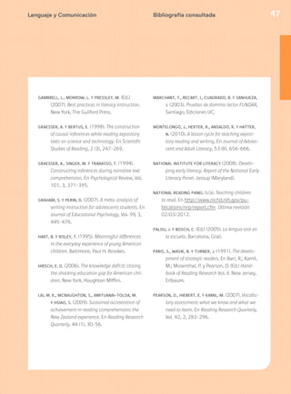 47Bibliografía consultada
GAMBRELL, L., MORROW, L. Y PRESSLEY, M. (Ed.)
(2007). Best practices in literacy instruction.
New York, The Guilford Press.
GRAESSER, A. Y BERTUS, E. (1998). The construction
of causal inferences while reading expository
texts on science and technology. En Scientific
Studies of Reading, 2 (3), 247-269.
GRAESSER, A., SINGER, M. Y TRABASSO, T. (1994).
Constructing inferences during narrative text
comprehension. En Psychological Review, Vol.
101, 3, 371-395.
GRAHAM, S. Y PERIN, D. (2007). A meta-analysis of
writing instruction for adolescents students. En
Journal of Educational Psychology, Vol. 99, 3,
445-476.
HART, B. Y RISLEY, T. (1995). Meaningful differences
in the everyday experience of young American
children. Baltimore, Paul H. Brookes.
HIRSCH, E. D. (2006). The knowledge deficit: closing
the shocking education gap for American chil-
dren. New York, Houghton Mifflin.
LAI, M. K., MCNAUGHTON, S., AMITUANAI-TOLOA, M.
Y HSIAO, S. (2009). Sustained acceleration of
achievement in reading comprehension: the
New Zealand experience. En Reading Research
Quarterly, 44 (1), 30-56.
MARCHANT, T., RECART, I., CUADRADO, B. Y SANHUEZA,
J. (2003). Pruebas de dominio lector FUNDAR,
Santiago, Ediciones UC.
MONTELONGO, J., HERTER, R., ANSALDO, R. Y HATTER,
N. (2010). A lesson cycle for teaching exposi-
tory reading and writing. En Journal of Adoles-
cent and Adult Literacy, 53 (8), 656-666.
NATIONAL INSTITUTE FOR LITERACY (2008). Develo-
ping early literacy. Report of the National Early
Literacy Panel. Jessup (Maryland).
NATIONAL READING PANEL (s/a). Teaching children
to read. En http://www.nichd.nih.gov/pu-
blications/nrp/report.cfm Última revisión
02/03/2012.
PALOU, J. Y BOSCH, C. (Ed.) (2005). La lengua oral en
la escuela. Barcelona, Graó.
PARIS, S., WASIK, B. Y TURNER, J. (1991). The develo-
pment of strategic readers. En Barr, R.; Kamil,
M.; Mosenthal, P. y Pearson, D. (Ed.) Hand-
book of Reading Research Vol. II. New Jersey,
Erlbaum.
PEARSON, D., HIEBERT, E. Y KAMIL, M. (2007). Vocabu-
lary assessment: what we know and what we
need to learn. En Reading Research Quarterly,
Vol. 42, 2, 282-296.
Lenguaje y Comunicación
 