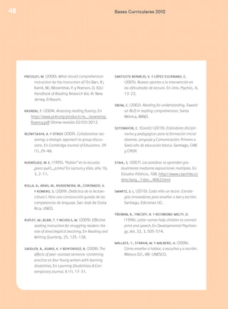 48
PRESSLEY, M. (2000). What should comprehension
instruction be the instruction of? En Barr, R.;
Kamil, M.; Mosenthal, P. y Pearson, D. (Ed.)
Handbook of Reading Research Vol. III. New
Jersey, Erlbaum.
RASINSKI, T. (2004). Assessing reading fluency. En
http://www.prel.org/products/re_/assessing-
fluency.pdf Última revisión 02/03/2012.
REZNITSKAYA, A. Y OTROS (2009). Collaborative rea-
soning: a dialogic approach to group discus-
sions. En Cambridge Journal of Education, 39
(1), 29-48.
RODRÍGUEZ, M. E. (1995). “Hablar” en la escuela:
¿para qué?... ¿cómo? En Lectura y Vida, año 16,
3, 2-11.
ROLLA, A., ARIAS, M., RIVADENEIRA, M., CORONADO, V.
Y ROMERO, S. (2009). Didáctica de la lectoes-
critura I. Para una construcción guiada de las
competencias de lenguaje. San José de Costa
Rica, UNED.
RUPLEY, W.; BLAIR, T. Y NICHOLS, W. (2009). Effective
reading instruction for struggling readers: the
role of direct/explicit teaching. En Reading and
Writing Quarterly, 25, 125-138.
SADDLER, B., ASARO, K. Y BEHFOROOZ, B. (2008). The
effects of peer-assisted sentence-combining
practice on four Young writers with learning
disabilities. En Learning Disabilities: A Con-
temporary Journal, 6 (1), 17-31.
SANTIUSTE BERMEJO, V. Y LÓPEZ ESCRIBANO, C.
(2005). Nuevos aportes a la intervención en
las dificultades de lectura. En Univ. Psychol., 4,
13-22.
SNOW, C. (2002). Reading for understanding. Toward
an R&D in reading comprehension. Santa
Mónica, RAND.
SOTOMAYOR, C. (Coord.) (2010). Estándares discipli-
narios y pedagógicos para la formación inicial
docente. Lenguaje y Comunicación: Primero a
Sexto año de educación básica. Santiago, CIAE
y CPEIP.
STAHL, S. (2007). Las palabras se aprenden gra-
dualmente mediante exposiciones múltiples. En
Estudios Públicos, 108. http://www.cepchile.cl/
dms/lang_1/doc_4062.html
SWARTZ, S. L. (2010). Cada niño un lector. Estrate-
gias innovadoras para enseñar a leer y escribir.
Santiago, Ediciones UC.
TREIMAN, R., TINCOFF, R. Y RICHMOND-WELTY, D.
(1996). Letter names help children to connect
print and speech. En Developmental Psycholo-
gy, Vol. 32, 3, 505-514.
WALLACE, T., STARIHA, W. Y WALBERG, H. (2006).
Cómo enseñar a hablar, a escuchar y a escribir.
México D.F., IBE-UNESCO.
Bases Curriculares 2012
 