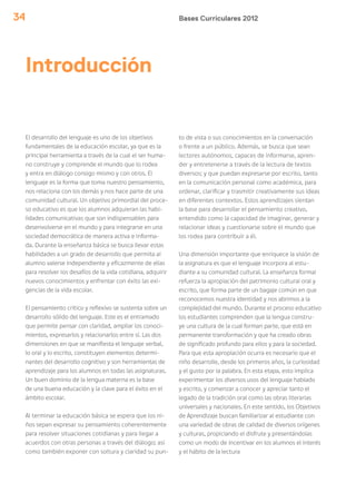 Bases Curriculares 201234
El desarrollo del lenguaje es uno de los objetivos
fundamentales de la educación escolar, ya que es la
principal herramienta a través de la cual el ser huma-
no construye y comprende el mundo que lo rodea
y entra en diálogo consigo mismo y con otros. El
lenguaje es la forma que toma nuestro pensamiento,
nos relaciona con los demás y nos hace parte de una
comunidad cultural. Un objetivo primordial del proce-
so educativo es que los alumnos adquieran las habi-
lidades comunicativas que son indispensables para
desenvolverse en el mundo y para integrarse en una
sociedad democrática de manera activa e informa-
da. Durante la enseñanza básica se busca llevar estas
habilidades a un grado de desarrollo que permita al
alumno valerse independiente y eficazmente de ellas
para resolver los desafíos de la vida cotidiana, adquirir
nuevos conocimientos y enfrentar con éxito las exi-
gencias de la vida escolar.
El pensamiento crítico y reflexivo se sustenta sobre un
desarrollo sólido del lenguaje. Este es el entramado
que permite pensar con claridad, ampliar los conoci-
mientos, expresarlos y relacionarlos entre sí. Las dos
dimensiones en que se manifiesta el lenguaje verbal,
lo oral y lo escrito, constituyen elementos determi-
nantes del desarrollo cognitivo y son herramientas de
aprendizaje para los alumnos en todas las asignaturas.
Un buen dominio de la lengua materna es la base
de una buena educación y la clave para el éxito en el
ámbito escolar.
Al terminar la educación básica se espera que los ni-
ños sepan expresar su pensamiento coherentemente
para resolver situaciones cotidianas y para llegar a
acuerdos con otras personas a través del diálogo; así
como también exponer con soltura y claridad su pun-
to de vista o sus conocimientos en la conversación
o frente a un público. Además, se busca que sean
lectores autónomos, capaces de informarse, apren-
der y entretenerse a través de la lectura de textos
diversos; y que puedan expresarse por escrito, tanto
en la comunicación personal como académica, para
ordenar, clarificar y trasmitir creativamente sus ideas
en diferentes contextos. Estos aprendizajes sientan
la base para desarrollar el pensamiento creativo,
entendido como la capacidad de imaginar, generar y
relacionar ideas y cuestionarse sobre el mundo que
los rodea para contribuir a él.
Una dimensión importante que enriquece la visión de
la asignatura es que el lenguaje incorpora al estu-
diante a su comunidad cultural. La enseñanza formal
refuerza la apropiación del patrimonio cultural oral y
escrito, que forma parte de un bagaje común en que
reconocemos nuestra identidad y nos abrimos a la
complejidad del mundo. Durante el proceso educativo
los estudiantes comprenden que la lengua constru-
ye una cultura de la cual forman parte, que está en
permanente transformación y que ha creado obras
de significado profundo para ellos y para la sociedad.
Para que esta apropiación ocurra es necesario que el
niño desarrolle, desde los primeros años, la curiosidad
y el gusto por la palabra. En esta etapa, esto implica
experimentar los diversos usos del lenguaje hablado
y escrito, y comenzar a conocer y apreciar tanto el
legado de la tradición oral como las obras literarias
universales y nacionales. En este sentido, los Objetivos
de Aprendizaje buscan familiarizar al estudiante con
una variedad de obras de calidad de diversos orígenes
y culturas, propiciando el disfrute y presentándolas
como un modo de incentivar en los alumnos el interés
y el hábito de la lectura
Introducción
 