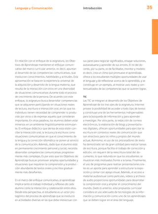 Lenguaje y Comunicación 35
En relación con el enfoque de la asignatura, los Obje-
tivos de Aprendizaje mantienen el enfoque comuni-
cativo del marco curricular anterior, es decir, apuntan
al desarrollo de las competencias comunicativas, que
involucran conocimientos, habilidades y actitudes. Esta
aproximación se basa en la experiencia universal de
la adquisición y desarrollo de la lengua materna, que
resulta de la interacción con otros en una diversidad
de situaciones comunicativas durante todo el proceso
de crecimiento de la persona. De acuerdo con este
enfoque, la asignatura busca desarrollar competencias
que se adquieren participando en situaciones reales
de lectura, escritura e interacción oral, en las que los
individuos tienen necesidad de comprender lo produ-
cido por otros o de expresar aquello que consideran
importante. En otras palabras, los alumnos deben estar
inmersos en un ambiente lingüísticamente estimulan-
te. El enfoque didáctico que deriva de esta visión con-
cibe la interacción oral, la lectura y la escritura como
situaciones comunicativas en que el conocimiento de
la lengua y la corrección idiomática se ponen al servicio
de la comunicación. Además, dado que el alumno está
en permanente crecimiento personal y social, necesita
desarrollar competencias comunicativas progresiva-
mente más complejas. Es por esto que los Objetivos de
Aprendizaje buscan promover amplias oportunidades y
situaciones que requieran la comprensión y la produc-
ción abundante de textos orales y escritos gradual-
mente más desafiantes.
En el marco del enfoque comunicativo, el aprendizaje
implica tanto el trabajo individual y reflexivo de cada
alumno como la interacción y colaboración entre ellos.
Desde esta perspectiva, el estudiante es un actor pro-
tagónico del proceso de aprendizaje que se involucra
en actividades diversas en las que debe interactuar con
sus pares para negociar significados, ensayar soluciones,
autoevaluarse y aprender de sus errores. El rol del do-
cente, por su parte, es de facilitador, monitor y modelo:
es decir, crea un clima que promueve el aprendizaje,
ofrece a los estudiantes múltiples oportunidades de usar
el lenguaje y de reflexionar acerca de lo aprendido, y se
constituye en un ejemplo, al mostrar usos reales y con-
textualizados de las competencias que se quieren lograr.
TIC
Las TIC se integran al desarrollo de los Objetivos de
Aprendizaje de los tres ejes de la asignatura. Internet
provee la posibilidad de acceder a todo tipo de textos
y constituye una de las herramientas indispensables
para la búsqueda de información y para aprender
a investigar. Por otra parte, la redacción de correos
electrónicos, la elaboración de blogs y presentacio-
nes digitales, ofrecen oportunidades para ejercitar la
escritura en contextos reales de comunicación que
son atractivos para los niños y propios del mundo
actual. Asimismo, el uso de los procesadores de texto
ha demostrado ser de gran utilidad para realizar tareas
de escritura, porque facilita el trabajo de corrección y
edición, sin requerir de la reescritura total del do-
cumento, lo que redunda en que los estudiantes se
muestran más motivados frente a la tarea. Finalmente,
el uso de programas para realizar presentaciones ora-
les es un aporte para aprender a estructurar la expo-
sición y contar con apoyo visual. Además, el acceso a
material audiovisual como películas, videos y archivos
de audio proporciona oportunidades para desarrollar
la comprensión oral y ampliar el conocimiento del
mundo. Dado lo anterior, esta propuesta curricular
considera el uso adecuado de tecnologías de la infor-
mación y comunicación como uno de los aprendizajes
que se deben lograr en el área del lenguaje.
Introducción
 