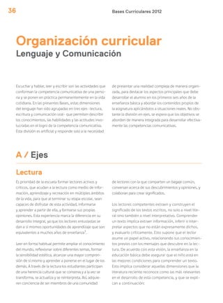Bases Curriculares 201236
Organización curricular
Lenguaje y Comunicación
Escuchar y hablar, leer y escribir son las actividades que
conforman la competencia comunicativa de una perso-
na y se ponen en práctica permanentemente en la vida
cotidiana. En las presentes Bases, estas dimensiones
del lenguaje han sido agrupadas en tres ejes –lectura,
escritura y comunicación oral– que permiten describir
los conocimientos, las habilidades y las actitudes invo-
lucradas en el logro de la competencia comunicativa.
Esta división es artificial y responde solo a la necesidad
Es prioridad de la escuela formar lectores activos y
críticos, que acudan a la lectura como medio de infor-
mación, aprendizaje y recreación en múltiples ámbitos
de la vida, para que al terminar su etapa escolar, sean
capaces de disfrutar de esta actividad, informarse
y aprender a partir de ella, y formarse sus propias
opiniones. Esta experiencia marca la diferencia en su
desarrollo integral, ya que los lectores entusiastas se
dan a sí mismos oportunidades de aprendizaje que son
equivalentes a muchos años de enseñanza1
.
Leer en forma habitual permite ampliar el conocimiento
del mundo, reflexionar sobre diferentes temas, formar
la sensibilidad estética, alcanzar una mayor compren-
sión de sí mismo y aprender a ponerse en el lugar de los
demás. A través de la lectura los estudiantes participan
de una herencia cultural que se conserva y a la vez se
transforma, se actualiza y se reinterpreta. Así, adquie-
ren conciencia de ser miembros de una comunidad
de presentar una realidad compleja de manera organi-
zada, para destacar los aspectos principales que debe
desarrollar el alumno en los primeros seis años de la
enseñanza básica y abordar los contenidos propios de
la asignatura aplicándolos a situaciones reales. No obs-
tante la división en ejes, se espera que los objetivos se
aborden de manera integrada para desarrollar efectiva-
mente las competencias comunicativas.
Lectura
de lectores con la que comparten un bagaje común,
conversan acerca de sus descubrimientos y opiniones, y
colaboran para crear significados.
Los lectores competentes extraen y construyen el
significado de los textos escritos, no solo a nivel lite-
ral sino también a nivel interpretativo. Comprender
un texto implica extraer información, inferir o inter-
pretar aspectos que no están expresamente dichos,
y evaluarlo críticamente. Esto supone que el lector
asume un papel activo, relacionando sus conocimien-
tos previos con los mensajes que descubre en la lec-
tura. De acuerdo con esta visión, la enseñanza en la
educación básica debe asegurar que el niño está en
las mejores condiciones para comprender un texto.
Esto implica considerar aquellas dimensiones que la
literatura reciente reconoce como las más relevantes
en el desarrollo de esta competencia, y que se expli-
can a continuación:
A / Ejes
 
