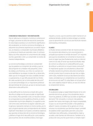 Lenguaje y Comunicación 37
CONCIENCIA FONOLÓGICA Y DECODIFICACIÓN
Hoy se sabe que la iniciación a la lectura comienza en
el hogar y durante los años de educación preescolar.
En esta etapa se produce un crecimiento significativo
del vocabulario, se inicia la conciencia fonológica, se
adquieren las primeras experiencias con textos impre-
sos, se empieza a comprender el principio alfabético
y comienza el interés por aprender a leer. En primero
básico los niños adquieren el conocimiento del código
escrito y aprenden a leer y a comprender los textos de
manera independiente.
La conciencia fonológica consiste en comprender
que las palabras se componen de sonidos y que se
descomponen en unidades más pequeñas, como
las sílabas y los fonemas. Los niños no cuentan con
esta habilidad en las etapas iniciales de su desarrollo,
dado que en el lenguaje oral estas unidades tienden
a superponerse, lo que dificulta percibir los límites
de cada una dentro de la continuidad del discurso2
.
La conciencia fonológica es un importante predictor
del aprendizaje de la lectura, ya que es necesaria para
desarrollar la decodificación.
La decodificación es el proceso a través del cual se
descifra el código escrito para acceder al significado
de los textos. Para aprender a leer, se necesita conocer
la correspondencia entre grafema y fonema, es decir,
comprender el principio alfabético. En español la rela-
ción entre estos elementos es regular: cada letra, por
lo general, representa siempre el mismo sonido, por lo
que conviene abordar esta correspondencia de manera
explícita3
. Estas Bases Curriculares consideran objetivos
que apuntan al desarrollo de la conciencia fonológica
y definen el logro de la decodificación como objetivo
para el primer año de enseñanza básica. Este logro
requiere, a la vez, que los alumnos estén insertos en un
ambiente letrado, donde los textos tengan un sentido
y que la aproximación a la lectura sea hecha de manera
estimulante y motivadora.
FLUIDEZ
La fluidez lectora consiste en leer de manera precisa,
sin conciencia del esfuerzo y con una entonación o
prosodia que exprese el sentido del texto4
. Un requisito
para que los estudiantes se conviertan en buenos lec-
tores es lograr que lean fluidamente, tanto en silencio
como en voz alta. El lector que alcanza la fluidez deja
de centrar sus esfuerzos en la decodificación y pue-
de enfocar su atención en lo que el texto comunica5
.
Es importante ayudar a los estudiantes a desarrollar
la fluidez durante los primeros años de la enseñanza
escolar y existe hoy el consenso de que esto se logra,
sobre todo, mediante la lectura abundante de textos
reales, actividad que se complementa con la práctica
de lectura en voz alta6
. En estas Bases se incluye la flui-
dez como objetivo hasta 6° básico, en aras de reforzar
la comprensión lectora.
VOCABULARIO
El vocabulario juega un papel determinante en la com-
prensión de lectura, ya que si los estudiantes desco-
nocen las palabras, es difícil que accedan al significado
del texto7
. Por otra parte, si conocen más palabras,
pueden leer textos más largos y de mayor complejidad,
lo que a su vez les permite acceder a más palabras y
adquirir nuevos conceptos. Así se genera un círculo
virtuoso: los estudiantes que dominan mayor cantidad
de palabras están capacitados para leer y escuchar
materiales más sofisticados, comprenderlos mejor y
acceder a más fuentes de información. También en la
producción oral y escrita quien tiene un amplio reper-
Organización Curricular
 