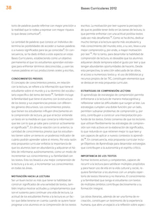 Bases Curriculares 201238
torio de palabras puede referirse con mayor precisión a
la realidad que lo rodea y expresar con mayor riqueza
lo que desea comunicar8
.
La cantidad de palabras que conoce un individuo de-
termina las posibilidades de acceder a nuevas palabras
o a nuevos significados para las ya conocidas9
. En con-
secuencia, se ha dado énfasis a este aspecto en estas
Bases Curriculares, estableciendo como un objetivo
permanente el que los estudiantes aprendan estrate-
gias para enfrentar términos desconocidas, y usen las
nuevas palabras en sus producciones orales y escritas.
CONOCIMIENTOS PREVIOS
El concepto de conocimientos previos, en relación
con la lectura, se refiere a la información que tiene el
estudiante sobre el mundo y a su dominio del vocabu-
lario específico del tema del texto10
. También incluye
la familiaridad que tiene el alumno con la estructura
de los textos y sus experiencias previas con diferen-
tes géneros discursivos. Los conocimientos previos
que tienen los estudiantes influyen directamente en
la comprensión de lectura, ya que el lector entiende
un texto en la medida en que conecta la información
que lee con lo que ya sabe para construir activamente
el significado11
. En directa relación con lo anterior, la
cantidad de conocimientos previos que los estudian-
tes tienen sobre un tema es un poderoso indicador de
cuánto podrán aprender sobre el mismo. Por esta razón
esta propuesta curricular enfatiza la importancia de
que los alumnos lean en abundancia y adquieran el há-
bito de informarse autónomamente, como un modo de
incrementar sus conocimientos y su familiaridad con
los textos. Esto los llevará a una mejor comprensión de
la lectura y a la vez, a incrementar sus conocimientos
en todas las áreas.
MOTIVACIÓN HACIA LA LECTURA
Ser un buen lector es más que tener la habilidad de
construir significados de una variedad de textos, tam-
bién implica mostrar actitudes y comportamientos que
son el sustento para continuar una vida de lectura. La
actitud de los estudiantes frente a la lectura es un fac-
tor que debe tenerse en cuenta cuando se quiere hacer
progresar a los alumnos en la comprensión de los textos
escritos. La motivación por leer supone la percepción
de que es posible tener éxito en las tareas de lectura, lo
que permite enfrentar con una actitud positiva textos
cada vez más desafiantes12
. Como se ha dicho, dedicar
mucho tiempo a la lectura aporta más vocabulario y
más conocimiento del mundo; esto, a su vez, lleva a una
mejor comprensión y, por ende, a mayor motivación
por leer13
. Por lo tanto, para desarrollar la habilidad de
comprensión de lectura, es deseable que los alumnos
adquieran desde temprana edad el gusto por leer y que
tengan abundantes oportunidades de hacerlo. Desde
esta perspectiva, la selección adecuada de las obras,
el acceso a numerosos textos y el uso de bibliotecas y
recursos propios de las TIC, constituyen elementos que
se destacan en esta propuesta curricular.
ESTRATEGIAS DE COMPRENSIÓN LECTORA
El aprendizaje de estrategias de comprensión permite
enfrentarse a la lectura de manera metacognitiva y
reflexionar sobre las dificultades que surgen al leer. Las
estrategias cumplen una doble función: por un lado,
permiten subsanar problemas de comprensión y, por
otro, contribuyen a construir una interpretación pro-
funda de los textos. Existe consenso de que los lectores
que utilizan flexiblemente las estrategias de compren-
sión son más activos en la elaboración de significados,
lo que redunda en que retienen mejor lo que leen y
son capaces de aplicar a nuevos contextos lo aprendi-
do14
. En consecuencia, esta propuesta curricular inclu-
ye Objetivos de Aprendizaje para desarrollar estrategias
que contribuyen a la autonomía y el espíritu crítico.
IMPORTANCIA DE LOS TEXTOS
Formar lectores activos y competentes, capaces de
recurrir a la lectura para satisfacer múltiples propósitos
y para hacer uso de ella en la vida cultural y social, re-
quiere familiarizar a los alumnos con un amplio reper-
torio de textos literarios y no literarios. El conocimiento
y la familiaridad que tenga el estudiante con textos
de múltiples ámbitos contribuye decisivamente a su
formación integral.
Las obras literarias, además de ser una forma de re-
creación, constituyen un testimonio de la experiencia
humana, que abre un espacio a la reflexión sobre aspec-
 