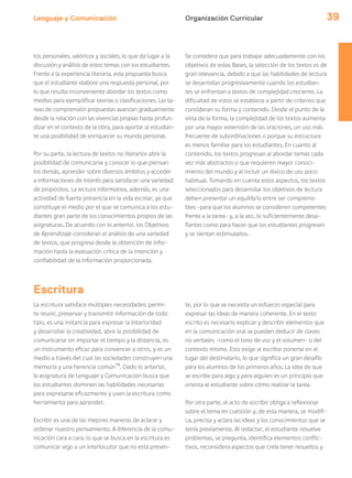 Lenguaje y Comunicación 39
Escritura
La escritura satisface múltiples necesidades: permi-
te reunir, preservar y transmitir información de todo
tipo, es una instancia para expresar la interioridad
y desarrollar la creatividad, abre la posibilidad de
comunicarse sin importar el tiempo y la distancia, es
un instrumento eficaz para convencer a otros, y es un
medio a través del cual las sociedades construyen una
memoria y una herencia común15
. Dado lo anterior,
la asignatura de Lenguaje y Comunicación busca que
los estudiantes dominen las habilidades necesarias
para expresarse eficazmente y usen la escritura como
herramienta para aprender.
Escribir es una de las mejores maneras de aclarar y
ordenar nuestro pensamiento. A diferencia de la comu-
nicación cara a cara, lo que se busca en la escritura es
comunicar algo a un interlocutor que no está presen-
te, por lo que se necesita un esfuerzo especial para
expresar las ideas de manera coherente. En el texto
escrito es necesario explicar y describir elementos que
en la comunicación oral se pueden deducir de claves
no verbales –como el tono de voz y el volumen– o del
contexto mismo. Esto exige al escritor ponerse en el
lugar del destinatario, lo que significa un gran desafío
para los alumnos de los primeros años. La idea de que
se escribe para algo y para alguien es un principio que
orienta al estudiante sobre cómo realizar la tarea.
Por otra parte, el acto de escribir obliga a reflexionar
sobre el tema en cuestión y, de esta manera, se modifi-
ca, precisa y aclara las ideas y los conocimientos que se
tenía previamente. Al redactar, el estudiante resuelve
problemas, se pregunta, identifica elementos conflic-
tivos, reconsidera aspectos que creía tener resueltos y
Organización Curricular
tos personales, valóricos y sociales, lo que da lugar a la
discusión y análisis de estos temas con los estudiantes.
Frente a la experiencia literaria, esta propuesta busca
que el estudiante elabore una respuesta personal, por
lo que resulta inconveniente abordar los textos como
medios para ejemplificar teorías o clasificaciones. Las ta-
reas de comprensión propuestas avanzan gradualmente
desde la relación con las vivencias propias hasta profun-
dizar en el contexto de la obra, para aportar al estudian-
te una posibilidad de enriquecer su mundo personal.
Por su parte, la lectura de textos no literarios abre la
posibilidad de comunicarse y conocer lo que piensan
los demás, aprender sobre diversos ámbitos y acceder
a informaciones de interés para satisfacer una variedad
de propósitos. La lectura informativa, además, es una
actividad de fuerte presencia en la vida escolar, ya que
constituye el medio por el que se comunica a los estu-
diantes gran parte de los conocimientos propios de las
asignaturas. De acuerdo con lo anterior, los Objetivos
de Aprendizaje consideran el análisis de una variedad
de textos, que progresa desde la obtención de infor-
mación hasta la evaluación crítica de la intención y
confiabilidad de la información proporcionada.
Se considera que para trabajar adecuadamente con los
objetivos de estas Bases, la selección de los textos es de
gran relevancia, debido a que las habilidades de lectura
se desarrollan progresivamente cuando los estudian-
tes se enfrentan a textos de complejidad creciente. La
dificultad de estos se establece a partir de criterios que
consideran su forma y contenido. Desde el punto de la
vista de la forma, la complejidad de los textos aumenta
por una mayor extensión de las oraciones, un uso más
frecuente de subordinaciones o porque su estructura
es menos familiar para los estudiantes. En cuanto al
contenido, los textos progresan al abordar temas cada
vez más abstractos o que requieren mayor conoci-
miento del mundo y al incluir un léxico de uso poco
habitual. Tomando en cuenta estos aspectos, los textos
seleccionados para desarrollar los objetivos de lectura
deben presentar un equilibrio entre ser comprensi-
bles –para que los alumnos se consideren competentes
frente a la tarea– y, a la vez, lo suficientemente desa-
fiantes como para hacer que los estudiantes progresen
y se sientan estimulados.
 
