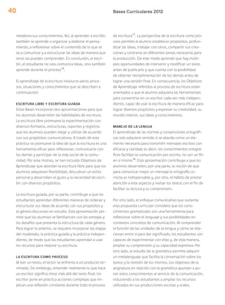 Bases Curriculares 201240
reelabora sus conocimientos. Así, al aprender a escribir,
también se aprende a organizar y elaborar el pensa-
miento, a reflexionar sobre el contenido de lo que se
va a comunicar y a estructurar las ideas de manera que
otros las puedan comprender. En conclusión, al escri-
bir, el estudiante no solo comunica ideas, sino también
aprende durante el proceso16
.
El aprendizaje de la escritura involucra varios proce-
sos, situaciones y conocimientos que se describen a
continuación:
ESCRITURA LIBRE Y ESCRITURA GUIADA
Estas Bases incorporan dos aproximaciones para que
los alumnos desarrollen las habilidades de escritura.
La escritura libre promueve la experimentación con
diversos formatos, estructuras, soportes y registros
que los alumnos pueden elegir y utilizar de acuerdo
con sus propósitos comunicativos. A través de esta
práctica se promueve la idea de que la escritura es una
herramienta eficaz para reflexionar, comunicarse con
los demás y participar de la vida social de la comu-
nidad. Por este motivo, se han incluido Objetivos de
Aprendizaje que abordan la escritura libre para que los
alumnos adquieran flexibilidad, descubran un estilo
personal y desarrollen el gusto y la necesidad de escri-
bir con diversos propósitos.
La escritura guiada, por su parte, contribuye a que los
estudiantes aprendan diferentes maneras de ordenar y
estructurar sus ideas de acuerdo con sus propósitos y
el género discursivo en estudio. Esta aproximación per-
mite que los alumnos se familiaricen con las ventajas y
los desafíos que presenta la estructura de cada género.
Para lograr lo anterior, se requiere incorporar las etapas
del modelado, la práctica guiada y la práctica indepen-
diente, de modo que los estudiantes aprendan a usar
los recursos para mejorar su escritura.
LA ESCRITURA COMO PROCESO
Al leer un texto, el lector se enfrenta a un producto ter-
minado. Sin embargo, entender realmente lo que hace
un escritor significa mirar más allá del texto final. Un
escritor pone en práctica acciones complejas que im-
plican una reflexión constante durante todo el proceso
de escritura17
. La perspectiva de la escritura como pro-
ceso permite al alumno establecer propósitos, profun-
dizar las ideas, trabajar con otros, compartir sus crea-
ciones y centrarse en diferentes tareas necesarias para
la producción. De este modo aprende que hay múlti-
ples oportunidades de intervenir y modificar un texto
antes de publicarlo y que cuenta con la posibilidad
de obtener retroalimentación de los demás antes de
lograr una versión final. En consecuencia, los Objetivos
de Aprendizaje referidos al proceso de escritura están
orientados a que el alumno adquiera las herramientas
para convertirse en un escritor cada vez más indepen-
diente, capaz de usar la escritura de manera eficaz para
lograr diversos propósitos y expresar su creatividad, su
mundo interior, sus ideas y conocimientos.
MANEJO DE LA LENGUA
El aprendizaje de las normas y convenciones ortográfi-
cas solo adquiere sentido si se aborda como un ele-
mento necesario para transmitir mensajes escritos con
eficacia y claridad; es decir, los conocimientos ortográ-
ficos facilitan la comunicación por escrito, no son un fin
en sí mismo18
. Esta aproximación contribuye a que los
alumnos desarrollen, por una parte, la noción de que
para comunicar mejor un mensaje la ortografía co-
rrecta es indispensable y, por otra, el hábito de prestar
atención a este aspecto y revisar los textos con el fin de
facilitar su lectura y su comprensión.
Por otro lado, el enfoque comunicativo que sustenta
esta propuesta curricular considera que los cono-
cimientos gramaticales son una herramienta para
reflexionar sobre el lenguaje y sus posibilidades en
contextos concretos de comunicación. Al comprender
la función de las unidades de la lengua y cómo se rela-
cionan entre sí para dar significado, los estudiantes son
capaces de experimentar con ellas y, de esta manera,
ampliar su comprensión y su capacidad expresiva. Por
otro lado, el estudio de la gramática permite adquirir
un metalenguaje que facilita la conversación sobre los
textos y la revisión de los mismos. Los objetivos de la
asignatura en relación con la gramática apuntan a po-
ner estos conocimientos al servicio de la comunicación,
induciendo a los estudiantes a ampliar los recursos
utilizados en sus producciones escritas y orales.
 