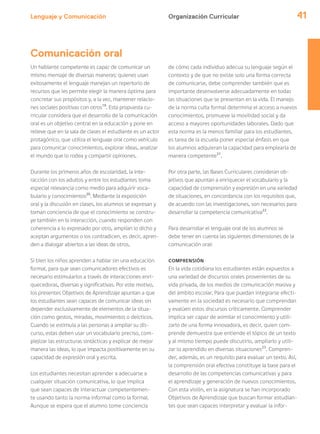 Lenguaje y Comunicación 41
Un hablante competente es capaz de comunicar un
mismo mensaje de diversas maneras: quienes usan
exitosamente el lenguaje manejan un repertorio de
recursos que les permite elegir la manera óptima para
concretar sus propósitos y, a la vez, mantener relacio-
nes sociales positivas con otros19
. Esta propuesta cu-
rricular considera que el desarrollo de la comunicación
oral es un objetivo central en la educación y pone en
relieve que en la sala de clases el estudiante es un actor
protagónico, que utiliza el lenguaje oral como vehículo
para comunicar conocimientos, explorar ideas, analizar
el mundo que lo rodea y compartir opiniones.
Durante los primeros años de escolaridad, la inte-
racción con los adultos y entre los estudiantes toma
especial relevancia como medio para adquirir voca-
bulario y conocimientos20
. Mediante la exposición
oral y la discusión en clases, los alumnos se expresan y
toman conciencia de que el conocimiento se constru-
ye también en la interacción, cuando responden con
coherencia a lo expresado por otro, amplían lo dicho y
aceptan argumentos o los contradicen, es decir, apren-
den a dialogar abiertos a las ideas de otros.
Si bien los niños aprenden a hablar sin una educación
formal, para que sean comunicadores efectivos es
necesario estimularlos a través de interacciones enri-
quecedoras, diversas y significativas. Por este motivo,
los presentes Objetivos de Aprendizaje apuntan a que
los estudiantes sean capaces de comunicar ideas sin
depender exclusivamente de elementos de la situa-
ción como gestos, miradas, movimientos o deícticos.
Cuando se estimula a las personas a ampliar su dis-
curso, estas deben usar un vocabulario preciso, com-
plejizar las estructuras sintácticas y explicar de mejor
manera las ideas, lo que impacta positivamente en su
capacidad de expresión oral y escrita.
Los estudiantes necesitan aprender a adecuarse a
cualquier situación comunicativa, lo que implica
que sean capaces de interactuar competentemen-
te usando tanto la norma informal como la formal.
Aunque se espera que el alumno tome conciencia
de cómo cada individuo adecua su lenguaje según el
contexto y de que no existe solo una forma correcta
de comunicarse, debe comprender también que es
importante desenvolverse adecuadamente en todas
las situaciones que se presentan en la vida. El manejo
de la norma culta formal determina el acceso a nuevos
conocimientos, promueve la movilidad social y da
acceso a mayores oportunidades laborales. Dado que
esta norma es la menos familiar para los estudiantes,
es tarea de la escuela poner especial énfasis en que
los alumnos adquieran la capacidad para emplearla de
manera competente21
.
Por otra parte, las Bases Curriculares consideran ob-
jetivos que apuntan a enriquecer el vocabulario y la
capacidad de comprensión y expresión en una variedad
de situaciones, en concordancia con los requisitos que,
de acuerdo con las investigaciones, son necesarios para
desarrollar la competencia comunicativa22
.
Para desarrollar el lenguaje oral de los alumnos se
debe tener en cuenta las siguientes dimensiones de la
comunicación oral:
COMPRENSIÓN
En la vida cotidiana los estudiantes están expuestos a
una variedad de discursos orales provenientes de su
vida privada, de los medios de comunicación masiva y
del ámbito escolar. Para que puedan integrarse efecti-
vamente en la sociedad es necesario que comprendan
y evalúen estos discursos críticamente. Comprender
implica ser capaz de asimilar el conocimiento y utili-
zarlo de una forma innovadora, es decir, quien com-
prende demuestra que entiende el tópico de un texto
y al mismo tiempo puede discutirlo, ampliarlo y utili-
zar lo aprendido en diversas situaciones23
. Compren-
der, además, es un requisito para evaluar un texto. Así,
la comprensión oral efectiva constituye la base para el
desarrollo de las competencias comunicativas y para
el aprendizaje y generación de nuevos conocimientos.
Con esta visión, en la asignatura se han incorporado
Objetivos de Aprendizaje que buscan formar estudian-
tes que sean capaces interpretar y evaluar la infor-
Organización Curricular
Comunicación oral
 