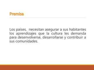 Los países, necesitan asegurar a sus habitantes
los aprendizajes que la cultura les demanda
para desenvolverse, desarrollarse y contribuir a
sus comunidades.
 