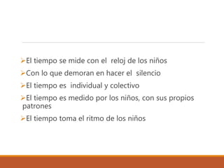 El tiempo se mide con el reloj de los niños
Con lo que demoran en hacer el silencio
El tiempo es individual y colectivo
El tiempo es medido por los niños, con sus propios
patrones
El tiempo toma el ritmo de los niños
 