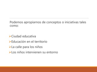 Podemos apropiarnos de conceptos o iniciativas tales
como:
Ciudad educativa
Educación en el territorio
La calle para los niños
Los niños intervienen su entorno
 