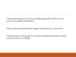 Tiene presente que los niños pueden aprender mucho más a
pesar de su edad cronológica
Busca que los aprendizajes tengan significancia y relevancia
Entiende que el lenguaje es una clave fundamental para mediar
entre el niño y la realidad
 