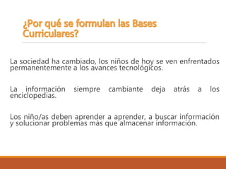 La sociedad ha cambiado, los niños de hoy se ven enfrentados
permanentemente a los avances tecnológicos.
La información siempre cambiante deja atrás a los
enciclopedias.
Los niño/as deben aprender a aprender, a buscar información
y solucionar problemas más que almacenar información.
 
