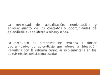 La necesidad de actualización, reorientación y
enriquecimiento de los contextos y oportunidades de
aprendizaje que se ofrece a niñas y niños.
La necesidad de armonizar los sentidos y alinear
oportunidades de aprendizaje que ofrece la Educación
Parvularia con la reforma curricular implementada en los
demás niveles del sistema escolar.
 