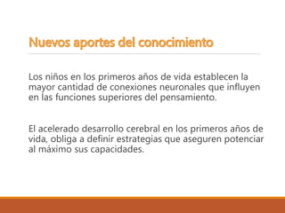Los niños en los primeros años de vida establecen la
mayor cantidad de conexiones neuronales que influyen
en las funciones superiores del pensamiento.
El acelerado desarrollo cerebral en los primeros años de
vida, obliga a definir estrategias que aseguren potenciar
al máximo sus capacidades.
 