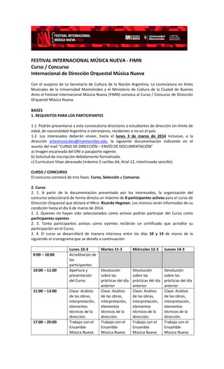 FESTIVAL INTERNACIONAL MÚSICA NUEVA - FIMN
Curso / Concurso
Internacional de Dirección Orquestal Música Nueva
Con el auspicio de La Secretaría de Cultura de la Nación Argentina, La Licenciatura en Artes
Musicales de la Universidad Maimónides y el Ministerio de Cultura de la Ciudad de Buenos
Aires el Festival Internacional Música Nueva (FIMN) convoca al Curso / Concurso de Dirección
Orquestal Música Nueva.

BASES
1. REQUISITOS PARA LOS PARTICIPANTES
1.1. Podrán presentarse a esta convocatoria directores o estudiantes de dirección sin límite de
edad, de nacionalidad Argentina o extranjeros, residentes o no en el país.
1.2. Los interesados deberán enviar, hasta el lunes 3 de marzo de 2014 inclusive, a la
dirección artesmusicales@maimonides.edu, la siguiente documentación indicando en el
asunto del mail “CURSO DE DIRECCIÓN – ENVÍO DE DOCUMENTACIÓN”
a) Imagen escaneada del DNI o pasaporte vigente.
b) Solicitud de inscripción debidamente formalizada.
c) Currículum Vitae abreviado (máximo 2 carillas A4, Arial 12, interlineado sencillo).
CURSO / CONCURSO
El concurso constará de tres fases: Curso, Selección y Concurso.
2. Curso
2. 1. A partir de la documentación presentada por los interesados, la organización del
concurso seleccionará de forma directa un máximo de 8 participantes activos para el curso de
Dirección Orquestal que dictará el Mtro. Ricardo Hegman. Los mismos serán informados de su
condición hasta el día 6 de marzo de 2014.
2. 2. Quienes no hayan sido seleccionados como activos podrán participar del Curso como
participantes oyentes
2. 3. Tanto participantes activos como oyentes recibirán un certificado que acredite su
participación en el Curso.
2. 4. El curso se desarrollará de manera intensiva entre los días 10 y 14 de marzo de la
siguiendo el cronograma que se detalla a continuación:

9:00 – 10:00

10:00 – 11:00

11:00 – 13:00

17:00 – 20:00

Lunes 10-3
Acreditación de
los
participantes
Apertura y
presentación
del Curso
Clase: Análisis
de las obras,
interpretación,
elementos
técnicos de la
dirección.
Trabajo con el
Ensamble
Música Nueva

Martes 11-3

Miércoles 12-3

Jueves 14-3

Devolución
sobre las
prácticas del día
anterior
Clase: Análisis
de las obras,
interpretación,
elementos
técnicos de la
dirección.
Trabajo con el
Ensamble
Música Nueva

Devolución
sobre las
prácticas del día
anterior
Clase: Análisis
de las obras,
interpretación,
elementos
técnicos de la
dirección.
Trabajo con el
Ensamble
Música Nueva

Devolución
sobre las
prácticas del día
anterior
Clase: Análisis
de las obras,
interpretación,
elementos
técnicos de la
dirección.
Trabajo con el
Ensamble
Música Nueva

 