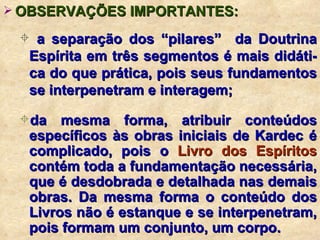 OBSERVAÇÕES IMPORTANTES: a separação dos “pilares”  da Doutrina Espírita em três segmentos é mais didáti-ca do que prática, pois seus fundamentos se interpenetram e interagem; da mesma forma, atribuir conteúdos específicos às obras iniciais de Kardec é complicado, pois o  Livro dos Espíritos  contém toda a fundamentação necessária, que é desdobrada e detalhada nas demais obras. Da mesma forma o conteúdo dos Livros não é estanque e se interpenetram, pois formam um conjunto, um corpo. 