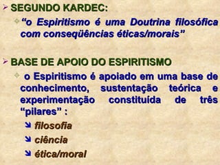 SEGUNDO KARDEC: “ o Espiritismo é uma Doutrina filosófica com conseqüências éticas/morais” BASE DE APOIO DO ESPIRITISMO o Espiritismo é apoiado em uma base de conhecimento, sustentação teórica e experimentação constituída de três “pilares” : filosofia ciência ética/moral 
