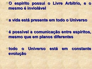 O espírito possui o Livre Arbítrio, e o mesmo é inviolável a vida está presente em todo o Universo é possível a comunicação entre espíritos, mesmo que em planos diferentes todo o Universo está em constante evolução 