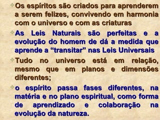 Os espíritos são criados para aprenderem a serem felizes, convivendo em harmonia com o universo e com as criaturas As Leis Naturais são perfeitas e a evolução do homem de dá a medida que aprende a “transitar” nas Leis Universais Tudo no universo está em relação, mesmo que em planos e dimensões diferentes; o espírito passa fases diferentes, na matéria e no plano espiritual, como forma de aprendizado e colaboração na evolução da natureza. 