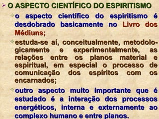 O ASPECTO CIENTÍFICO DO ESPIRITISMO o aspecto científico do espiritismo é desdobrado basicamente no  Livro dos Médiuns; estuda-se aí, conceitualmente, metodolo-gicamente e experimentalmente, as relações entre os planos material e espiritual, em especial o processo de comunicação dos espíritos com os encarnados; outro aspecto muito importante que é estudado é a interação dos processos energéticos, interna e externamente ao complexo humano e entre planos. 