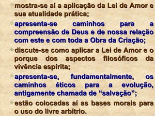 mostra-se aí a aplicação da Lei de Amor e sua atualidade prática; apresenta-se caminhos para a compreensão de Deus e de nossa relação com este e com toda a Obra da Criação; discute-se como aplicar a Lei de Amor e o porque dos aspectos filosóficos da vivência espírita; apresenta-se, fundamentalmente, os caminhos éticos para a evolução, antigamente chamada de “salvação”; estão colocadas aí as bases morais para o uso do livre arbítrio. 