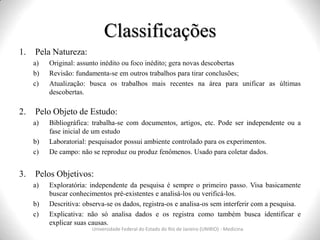 Classificações
Universidade Federal do Estado do Rio de Janeiro (UNIRIO) - Medicina
1. Pela Natureza:
a) Original: assunto inédito ou foco inédito; gera novas descobertas
b) Revisão: fundamenta-se em outros trabalhos para tirar conclusões;
c) Atualização: busca os trabalhos mais recentes na área para unificar as últimas
descobertas.
2. Pelo Objeto de Estudo:
a) Bibliográfica: trabalha-se com documentos, artigos, etc. Pode ser independente ou a
fase inicial de um estudo
b) Laboratorial: pesquisador possui ambiente controlado para os experimentos.
c) De campo: não se reproduz ou produz fenômenos. Usado para coletar dados.
3. Pelos Objetivos:
a) Exploratória: independente da pesquisa é sempre o primeiro passo. Visa basicamente
buscar conhecimentos pré-existentes e analisá-los ou verificá-los.
b) Descritiva: observa-se os dados, registra-os e analisa-os sem interferir com a pesquisa.
c) Explicativa: não só analisa dados e os registra como também busca identificar e
explicar suas causas.
 