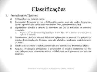 Classificações
Universidade Federal do Estado do Rio de Janeiro (UNIRIO) - Medicina
4. Procedimentos Técnicos:
a) Bibliográfica: usa material escrito.
b) Documental: Relaciona se com a bibliográfica porém aqui são usados documentos
oficiais e pessoais (ex: certidões de nascimento, fotos, correspondência, etc)
c) Experimental: envolve a tentativa de reproduzir um fato ou fenômeno em ambiente
controlado.
a) Pesquisa ex post fato: literalmente “a partir de depois do fato”. Após o fato ou fenômeno ter ocorrido, tenta-se
explicá-lo ou entendê-lo.
d) Levantamento (Survey): busca se dados com a população de interesse. Ex: pesquisa de
opinião, de motivação, etc. Os dados então são tabulados e analisados estatisticamente.
(FONTE)
e) Estudo de Caso: estuda-se detalhadamente um caso especifico de determinado objeto.
f) Pesquisa (observação) participante: o pesquisador se envolve diretamente no fato
observado para obter informações sobre a realidades dos participantes em seus próprios
contextos.
 