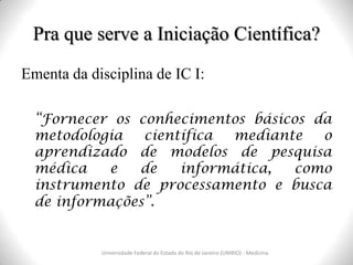 Pra que serve a Iniciação Científica?
Universidade Federal do Estado do Rio de Janeiro (UNIRIO) - Medicina
Ementa da disciplina de IC I:
“Fornecer os conhecimentos básicos da
metodologia científica mediante o
aprendizado de modelos de pesquisa
médica e de informática, como
instrumento de processamento e busca
de informações”.
 
